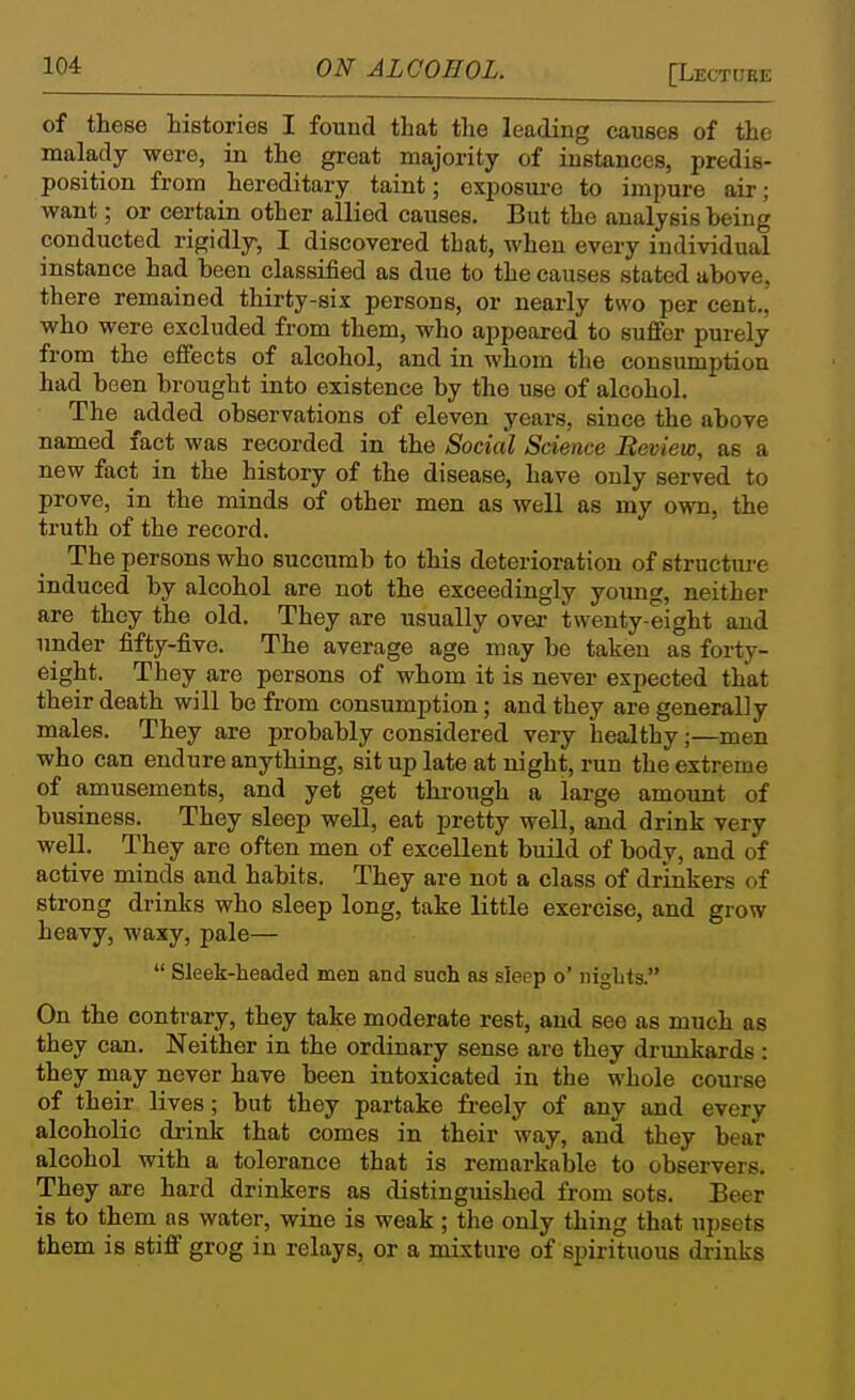 of these histories I found that the leading causes of the malady were, in the great majority of instances, predis- position from hereditary taint; exposure to impure air; want; or certain other allied causes. But the analysis being conducted rigidly, I discovered that, when every individual instance had been classified as due to the causes stated above, there remained thirty-six persons, or nearly two per cent., who were excluded from them, who appeared to suffer purely from the effects of alcohol, and in whom the consumption had been brought into existence by the use of alcohol. The added observations of eleven years, since the above named fact was recorded in the Social Science Beview, as a new fact in the history of the disease, have only served to prove, in the minds of other men as well as my own, the truth of the record. The persons who succumb to this deterioration of structure induced by alcohol are not the exceedingly young, neither are they the old. They are usually ovei- twenty-eight and under fifty-five. The average age may be taken as forty- eight. They are persons of whom it is never expected that their death will be from consumption; and they are generally males. They are probably considered very healthy;—men who can endure anything, sit up late at night, run the extreme of amusements, and yet get through a large amount of business. They sleep well, eat pretty well, and drink very well. They are often men of excellent build of body, and of active minds and habits. They are not a class of drinkers of strong drinks who sleep long, take little exercise, and grow heavy, waxy, pale—  Sleek-headed men and such as sleep o' nights. On the contrary, they take moderate rest, and see as much as they can. Neither in the ordinary sense are they drunkards : they may never have been intoxicated in the whole course of their lives; but they partake fi-eely of any and every alcoholic drink that comes in their way, and they bear alcohol with a tolerance that is remarkable to observers. They are hard drinkers as distinguished from sots. Beer is to them as water, wine is weak; the only thing that upsets them is stiff grog in relays, or a mixture of spirituous drinks