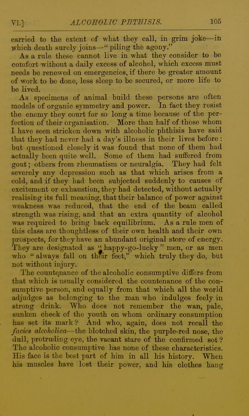 carried to the extent of what they call, in grim joke—in which death sui'ely joins— piling the agony. As a rule these cannot live in what they consider to he comfort without a daily excess of alcohol, which excess must needs be renewed on emergencies, if there he greater amount of work to be done, less sleep to be secured, or more life to be lived. As specimens of animal build these persons are often models of organic symmetry and power. In fact they resist the enemy they court for so long a time because of the per- fection of their organisation. More than half of those whom I have seen stricken down with alcoholic phthisis have said that they had never had a day's illness in their lives before : but questioned closely it was found that none of them had actually been quite well. Some of them had suffered from gout; others from rheumatism or neuralgia. They had felt severely any depression such as that which arises from a cold, and if they had been subjected suddenly to causes of excitement or exhaustion, they had detected, without actually realising its full meaning, that their balance of power against weakness was reduced, that the end of the beam called strength was rising, and that an extra quantity of alcohol was required to bring back equilibrium. As a rule men of this class are thoughtless of their own health and their own prospects, for they have an abundant original store of energy. They are designated as '' happy-go-lucky  men, or as men who  always fall on their feet, which truly they do, but not without injury. The countenance of the alcoholic consumptive differs from that which is usually considered the countenance of the con- sumptive person, and equally from that which all the world adjudges as belonging to the man who indulges feely in strong drink. Who does not remember the wan, pale, sunken cheek of the youth on whom ordinary consumption has set its mark? And who, again, does not recall the fades alcoholica—the blotched skin, the purple-red nose, the dull, protruding eye, the vacant stare of the confirmed sot ? The alcoholic consumptive has none of these characteristics. His face is the best part of him in all his history. When his muscles have lost their power, and his clothes hang