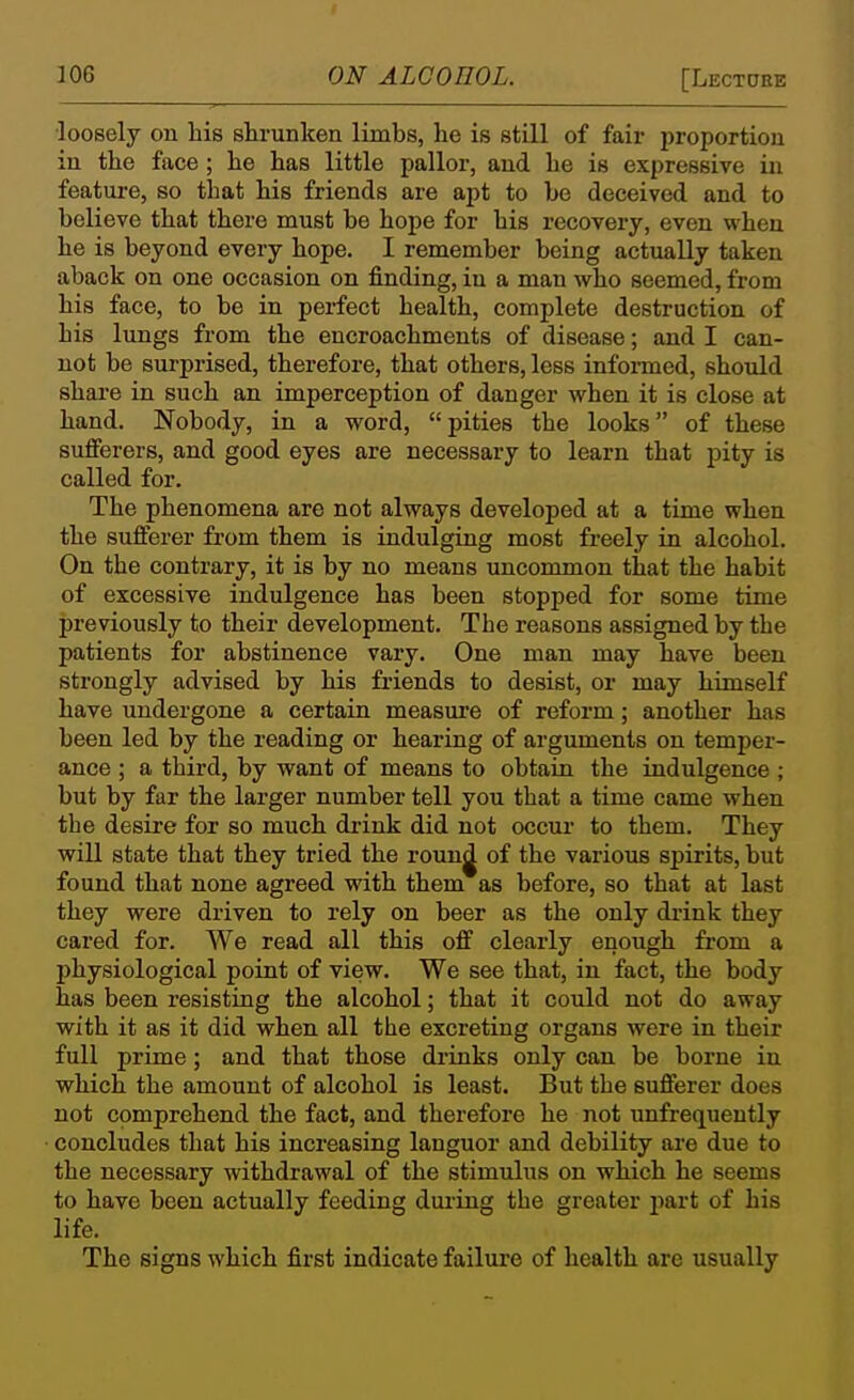 ■loosely on his shrunken limbs, he is still of fair proportion in the face; he has little pallor, and he is expressive in feature, so that his friends are apt to be deceived and to believe that there must be hope for his recovery, even when he is beyond every hope. I remember being actually taken aback on one occasion on finding, in a man who seemed, from his face, to be in perfect health, complete destruction of his lungs from the encroachments of disease; and I can- not be surprised, therefore, that others, less informed, should share in such an imperception of danger when it is close at hand. Nobody, in a word, pities the looks of these sufferers, and good eyes are necessary to learn that pity is called for. The phenomena are not always developed at a time when the sufferer from them is indulging most freely in alcohol. On the contrary, it is by no means uncommon that the habit of excessive indulgence has been stopped for some time previously to their development. The reasons assigned by the patients for abstinence vary. One man may have been strongly advised by his friends to desist, or may himself have undergone a certain measui'e of reform; another has been led by the reading or hearing of arguments on temper- ance ; a third, by want of means to obtain the indulgence ; but by far the larger number tell you that a time came when the desire for so much drink did not occur to them. They will state that they tried the roun^ of the various spirits, but found that none agreed with them as before, so that at last they were driven to rely on beer as the only di-ink they cared for. We read all this off clearly enough from a physiological point of view. We see that, in fact, the body has been resisting the alcohol; that it could not do away with it as it did when all the excreting organs were in their full prime; and that those drinks only can be borne in which the amount of alcohol is least. But the sufferer does not comprehend the fact, and therefore he not unfrequeutly concludes that his increasing languor and debility are due to the necessary withdrawal of the stimulus on which he seems to have been actually feeding dm-ing the greater part of his life. The signs which first indicate failure of health are usually