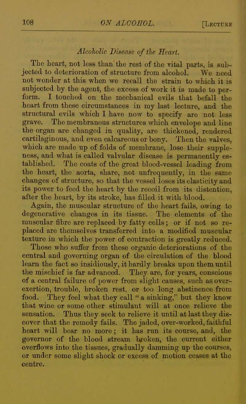 Alcoholic Disease of the Heart. The lieart, not less than the rest of the vital parts, is sub- jected to deterioration of structure from alcohol. We need not wonder at this when we recall the strain to which it is subjected by the agent, the excess of work it is made to per- form. I touched on the mechanical evils that befall the heart from these circumstances in my last lectui-e, and the structural evils which I have now to specify are not less grave. The membranous structures which envelope and line the organ are changed in quality, are thickened, rendered cartilaginous, and even calcareous or bony. Then the valves, which are made up of folds of membrane, lose their supple- ness, and what is called valvular disease is permanently es- tablished. The coats of the great blood-vessel leading from the heart, the aorta, share, not unfrequently, in the same changes of structure, so that the vessel loses its elasticity and its power to feed the heart by the recoil from its distention, after the heart, by its stroke, has filled it with blood. Again, the muscular structure of the heart fails, owing to degenerative changes in its tissue. The elements of the muscular fibre are replaced by fatty cells; or if not so re- placed are themselves transferred into a modified muscular texture in which the power of contraction is greatly reduced. Those who suffer from these organic deteriorations of the central and governing organ of the circulation of the blood learn the fact so insidiously, it hardly breaks upon them until the mischief is far advanced. They are, for years, conscious of a central failure of power from slight causes, such as over- exertion, trouble, broken rest, or too long abstinence from food. They feel what they call  a sinking, but they know that wine or some other stimulant will at once relieve the sensation. Thus they seek to relieve it until at last they dis- cover that the remedy fails. The jaded, over-worked, faithful heart will bear no more; it has run its course, and, the governor of the blood stream Ivoken, the current either overflows into the tissues, gradually damming up the courses, or under some slight shock or excess of motion ceases at the centre.