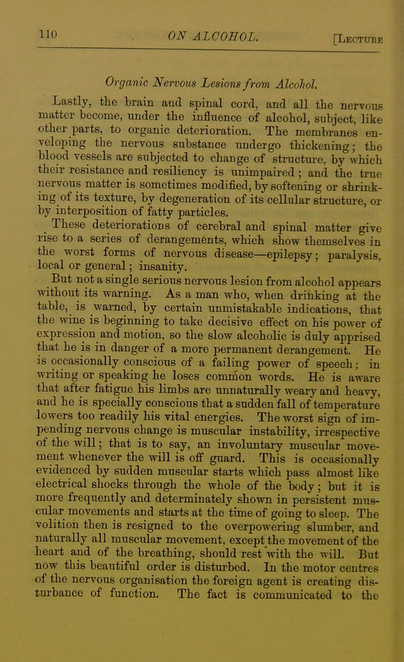 Organic Nervous Lesions from Alcohol. Lastly, the brain and spinal cord, and all the nervous matter become, under tbe influence of alcohol, subject, like other parts, to organic deterioration. The membranes en- veloping the nervous substance imdergo thickening; the blood vessels are subjected to change of structui-e, by which their resistance and resiliency is unimpaired; and the true nervous matter is sometimes modified, by softening or shrink- ing of its texture, by degeneration of its cellular structure, or by interposition of fatty particles. These deteriorations of cerebral and spinal matter give rise to a series of derangements, which show themselves in the worst forms of nervous disease—epilepsy; paralysis, local or general; insanity. But not a single serious nervous lesion from alcohol appears without its warning. As a man who, when drinking at the table, is warned, by certain unmistakable indications, that the wine is beginning to take decisive effect on his power of expression and motion, so the slow alcoholic is duly apprised that he is in danger of a more permanent derangement. He is occasionally conscious of a failing power of speech; in writing or speaking he loses common words. He is aware that after fatigue his limbs are unnaturally weary and heavy, and he is specially conscious that a sudden fall of temperature lowers too readily his vital energies. The worst sign of im- pending nervous change is muscular instability, irrespective of the will; that is to say, an involuntary muscular move- ment whenever the will is off guard. This is occasionally evidenced by sudden muscular starts which pass almost like electrical shocks through the whole of the body; but it is more frequently and determinately shown in persistent mus- cular movements and starts at the time of going to sleep. The volition then is resigned to the overpowering slumber, and naturally all muscular movement, except the movement of the heart and of the breathing, should rest with the will. But now this beautiful order is disturbed. In the motor centres of the nervous organisation the foreign agent is creating dis- turbance of function. The fact is communicated to the