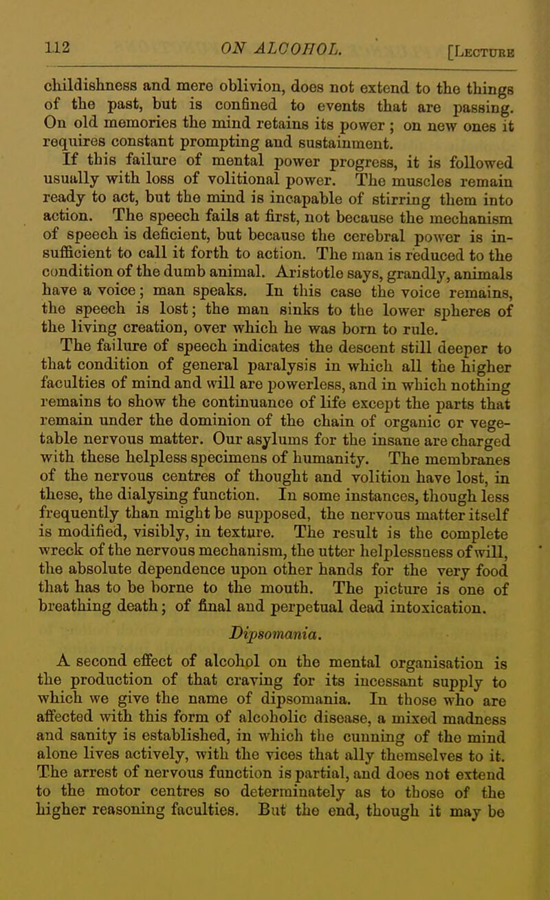 [Lectoeb oldldisliness and mere oblivion, does not extend to the things of the past, but is confined to events that are passing. On old memories the mind retains its power ; on new ones it requires constant prompting and sustainment. If this failure of mental power progress, it is followed usually with loss of volitional power. The muscles remain ready to act, but the mind is incapable of stirring them into action. The speech fails at first, not because the mechanism of speech is deficient, but because the cerebral power is in- sufficient to call it forth to action. The man is reduced to the condition of the dumb animal. Aristotle says, grandly, animals have a voice; man speaks. In this case the voice remains, the speech is lost; the man sinks to the lower spheres of the living creation, over which he was bom to rule. The failure of speech indicates the descent still deeper to that condition of general paralysis in which all the higher faculties of mind and will are powerless, and in which nothing remains to show the continuance of life except the parts that remain under the dominion of the chain of organic or vege- table nervous matter. Our asylums for the insane are charged with these helpless specimens of humanity. The membranes of the nervous centres of thought and volition have lost, in these, the dialysing function. In some instances, though less frequently than might be sujiposed, the nervous matter itself is modified, visibly, in texture. The result is the complete wreck of the nervous mechanism, the utter helplessness of will, the absolute dependence upon other hands for the very food that has to be borne to the mouth. The picture is one of breathing death; of final and perpetual dead intoxication. Dipsomania. A second effect of alcohol on the mental organisation is the production of that craving for its incessant supply to which we give the name of dipsomania. In those who are affected with this form of alcoholic disease, a mixed madness and sanity is established, in which the cunning of the mind alone lives actively, with the vices that ally themselves to it. The arrest of nervous function is partial, and does not extend to the motor centres so deterrainately as to those of the higher reasoning faculties. But the end, though it may be