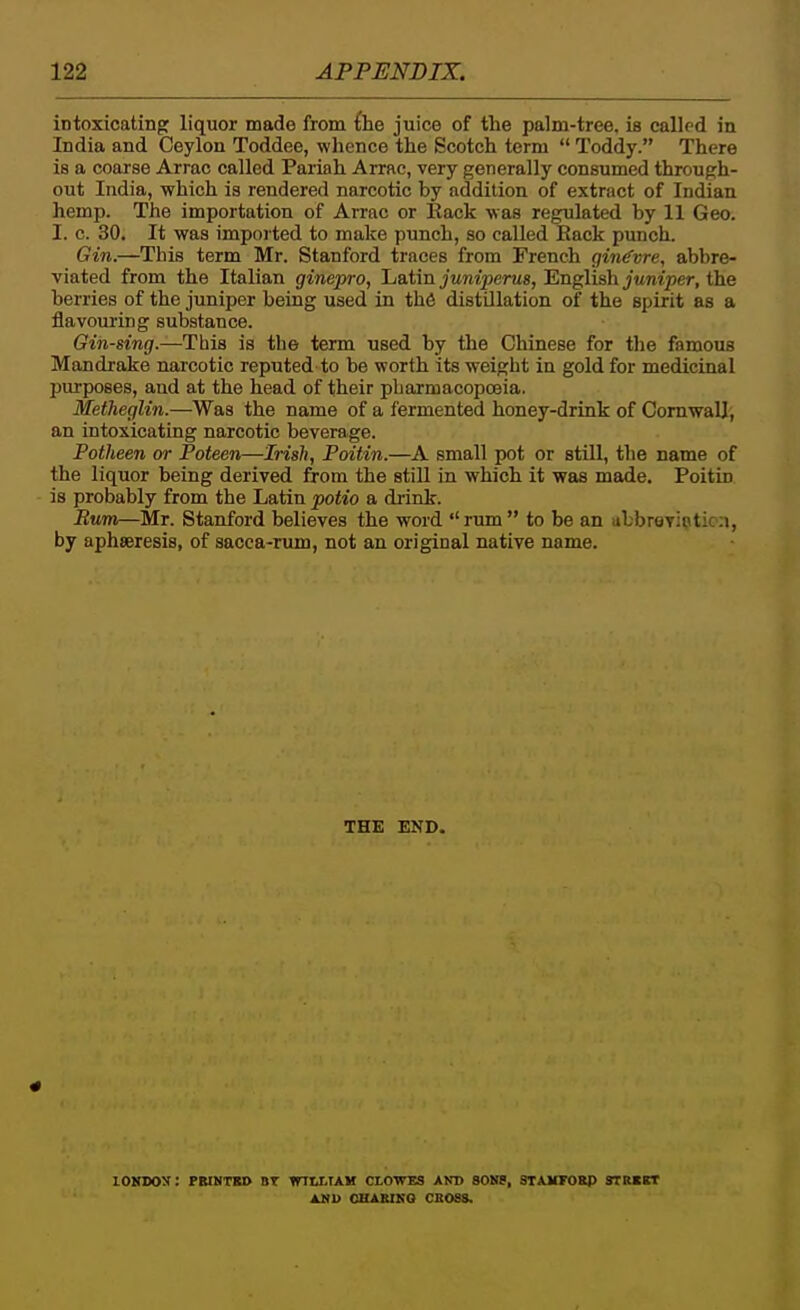 intoxicating liquor made from fhe juice of the palm-tree, is called in India and Ceylon Toddee, whence the Scotch term  Toddy. There is a coarse Arrac called Pariah Arrac, very generally consumed through- out India, which is rendered narcotic by addition of extract of Indian hemp. The importation of Arrac or Hack was regulated by 11 Geo. I. c. 30. It was imported to make punch, so called iSack punch. Gin.—This term Mr. Stanford traces from French gin(fvre, abbre- viated from the Italian ginepro, Latin juniperus, English juniper, the berries of the juniper being used in thS distillation of the spirit as a flavouring substance. Gin-sing.—This is the term used by the Chinese for tlie famous Mandrake narcotic reputed to be worth its weight in gold for medicinal piu-poses, and at the head of their pharmacopoeia. Metheglin.—Was the name of a fermented honey-drink of Cornwall, an intoxicating narcotic beverage. Potheen or Poteen—Irish, Poitin.—A small pot or still, the name of the liquor being derived from the stiU in which it was made. Poitin is probably from the Latin potio a di-ink. Bum—Mr. Stanford believes the word rimi to be an ubbroyipticn, by aphseresis, of sacca-nun, not an original native name. THE END. lOKDOy: PBINTKI) BT WlttlAK CLOWES AND SONS, STAHFOBP 9TREBT AKU CHABIKO CBOSS.