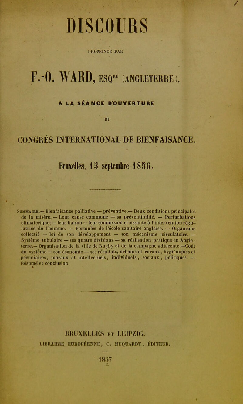 DISCOURS PnONONCÉ PAU F.-O. WARD, ESQ'^ (ANGLETERRE), A LA SÉANCE D'OUVERTURE DU CONGRÈS INTERNATIONAL DE BIENFAISANCE. Bruxelles, 1S septembre 18 S 6. SoMMAiRB.— Bienfaisance palliative — préventive.— Deux conditions principales de la misère. — Leur cause commune — sa préventibilité. — Perturbations climatériques—leur liaison —leur soumission croissante à l'intervention régu- latrice de l'homme. — Formules de l'école sanitaire anglaise. — Organisme collectif — loi de son développement — son mécanisme circulatoire. — Système liibulaire — ses quatre divisions — sa réalisation pratique en Angle- terre.— Organisation de la ville de Rugby et de la campagne adjacente.—Coût du système — son économie — ses résultats, urbains et ruraux, hygiéniques et pécuniaires, moraux et intellectuels, individuels, sociaux, politiques. — Résumé et conclusion. BRUXELLES et LEIPZIG. LIBRAIRIE EDROPÉENNE, C. MUQUARDT, ÉDITEUR. 1857