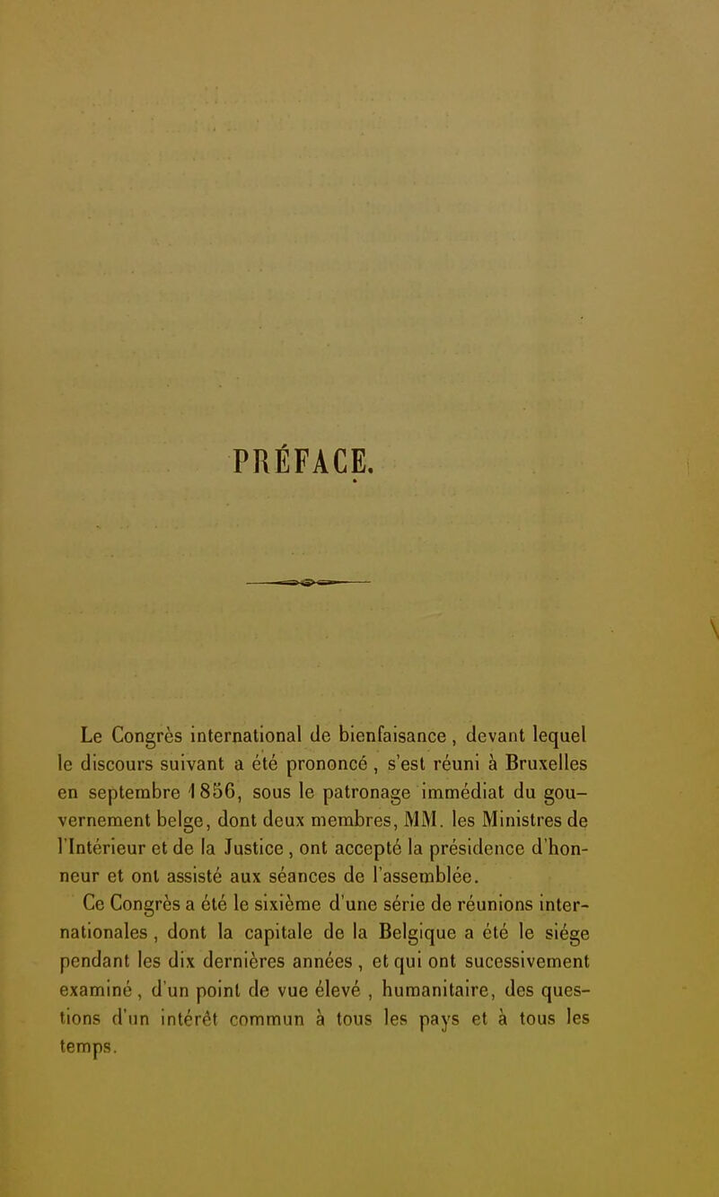 PRÉFACE. Le Congrès international de bienfaisance, devant lequel le discours suivant a été prononcé, s'est réuni à Bruxelles en septembre 1856, sous le patronage immédiat du gou- vernement belge, dont deux membres, MM. les Ministres de l'Intérieur et de la Justice , ont accepté la présidence d'hon- neur et ont assisté aux séances de l'assemblée. Ce Congrès a été le sixième d'une série de réunions inter- nationales , dont la capitale de la Belgique a été le siège pendant les dix dernières années , et qui ont sucessivement examiné , d'un point de vue élevé , humanitaire, des ques- tions d'un intérêt commun à tous les pays et à tous les temps.