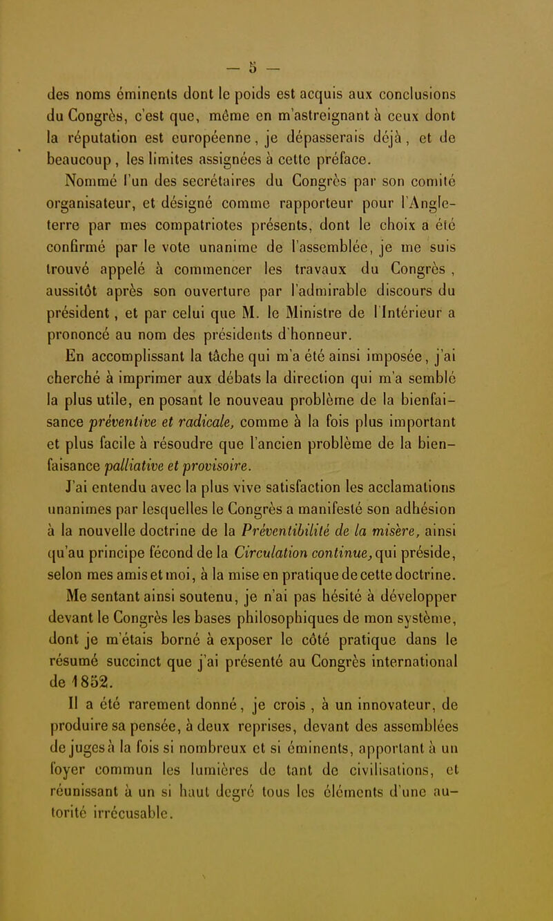 des noms éminents dont le poids est acquis aux conclusions du Congrès, c'est que, môme en m'astreignant à ceux dont la réputation est européenne, je dépasserais déjà, et de beaucoup , les limites assignées à cette préface. Nommé l'un des secrétaires du Congrès par son comité organisateur, et désigné comme rapporteur pour l'Angle- terre par mes compatriotes présents, dont le choix a été conGrmé par le vote unanime de l'assemblée, je me suis trouvé appelé à commencer les travaux du Congrès , aussitôt après son ouverture par l'admirable discours du président, et par celui que M. le Ministre de l'Intérieur a prononcé au nom des présidents d'honneur. En accomplissant la tâche qui m'a été ainsi imposée, j'ai cherché à imprimer aux débats la direction qui m'a semblé la plus utile, en posant le nouveau problème de la bienfai- sance préventive et radicale, comme à la fois plus important et plus facile à résoudre que l'ancien problème de la bien- faisance palliative et provisoire. J'ai entendu avec la plus vive satisfaction les acclamations unanimes par lesquelles le Congrès a manifesté son adhésion à la nouvelle doctrine de la Prévcntibilité de la misère, ainsi ([u'au principe fécond de la Circulation continuej(\m préside, selon mes amis et moi, à la mise en pratique de cette doctrine. Me sentant ainsi soutenu, je n'ai pas hésité à développer devant le Congrès les bases philosophiques de mon système, dont je m'étais borné à exposer le côté pratique dans le résumé succinct que j'ai présenté au Congrès international de 1852. Il a été rarement donné, je crois , à un innovateur, de produire sa pensée, à deux reprises, devant des assemblées de juges à la fois si nombreux et si éminents, apportant à un foyer commun les lumières de tant de civilisations, et réunissant à un si haut degré tous les éléments d'une au- torité irrécusable.