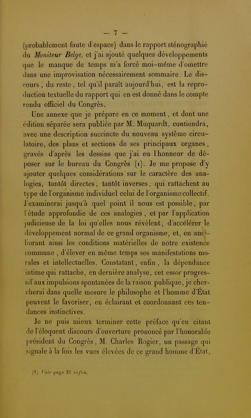 (probablement faute d'espace) dans le rapport sténographié du Moniteur Belge, et j'ai ajouté quelques développements que le manque de temps m'a forcé moi-même d'omettre dans une improvisation nécessairement sommaire. Le dis- cours, du reste, tel qu'il paraît aujourd'hui, est la repro- duction textuelle du rapport qui en est donné dans le compte rendu officiel du Congrès. Une annexe que je prépare en ce moment, et dont une édition séparée sera publiée par M. Muquardt, contiendra, avec une description succincte du nouveau système circu- latoire, des plans et sections de ses principaux organes, gravés d'après les dessins que j'ai eu l'honneur de dé- poser sur le bureau du Congrès (i). Je me propose d'y ajouter quelques considérations sur le caractère des ana- logies, tantôt directes, tantôt inverses, qui rattachent au type de l'organisme individuel celui de l'organisme collectif. J examinerai jusqu'à quel point il nous est possible, par l étude approfondie de ces analogies , et par l'application judicieuse de la loi qu'elles nous révèlent, d'accélérer le développement normal de ce grand organisme, et, en am é- liorant ainsi les conditions matérielles de notre existence commune , d'élever en même temps ses manifestations mo- rales et intellectuelles. Constatant, enfin, la dépendance intime qui rattache, en dernière analyse, cet essor progres- sif aux impulsions spontanées de la raison publique, je cher- cherai dans quelle mesure le philosophe et l'homme d'État peuvent le favoriser, en éclairant et coordonnant ces ten- dances instinctives. Je ne puis mieux terminer cette préface qu'en citant (le l'éloquent discours d'ouverture prononcé par l'honorable président du Congrès, M. Charles Rogicr, un passage qui signale à la fois les vues élevées de ce grand homme d'Etal, (1 j Voir |i!i[',c' 21 l'i à.