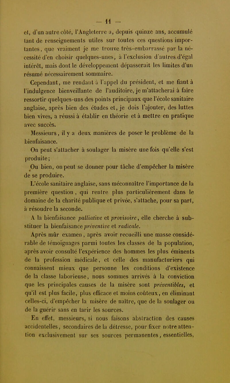 et, d'un autre côté, l'Angletei re a, depuis quinze ans, accumulé tant de renseignements utiles sur toutes ces questions impor- tantes, que vraiment je me trouve très-embarrassé par la né- cessité d'en choisir quelques-unes, à l'exclusion d'autres d'égal intérêt, mais dont le développement dépasserait les limites d'un résumé nécessairement sommaire. Cependant, me rendant à l'appel du président, et me fiant à l'indulgence bienveillante de l'auditoire, je m'attacherai à faire ressortir quelques-uns des points principaux que l'école sanitaire anglaise, après bien des études et, je dois l'ajouter, des luttes bien vives, a réussi à établir en théorie et à mettre en pratique avec succès. Messieurs, il y a deux manières de poser le problème de la bienfaisance. On peut s'attacher à soulager la misère une fois qu'elle s'est produite; Ou bien, on peut se donner pour tâche d'empêcher la misère de se produire. L'école sanitaire anglaise, sans méconnaître l'importance de la première question , qui rentre plus particulièrement dans le domaine de la charité publique et privée, s'attache, pour sa part, à résoudre la seconde. A la bienfaisance palliative et provisoire, elle cherche à sub- stituer la bienfaisance préventive et radicale. Après mûr examen , après avoir recueilli une masse considé- rable de témoignages parmi toutes les classes de la population, après avoir consulté l'expérience des hommes les plus éminents de la profession médicale, et celle des manufacturiers qui connaissent mieux que personne les conditions d'existence de la classe laborieuse, nous sommes arrivés à la conviction que les principales causes de la misère sont préventibles, et qu'il est plus facile, plus efficace et moins coûteux, en éliminant celles-ci, d'empêcher la misère de naître, que de la soulager ou de la guérir sans en tarir les sources. En efiet, messieurs, si nous faisons abstraction des causes accidentelles, secondaires de la détresse, pour fixer notre atten- tion exclusivement sur ses sources permanentes, essentielles,