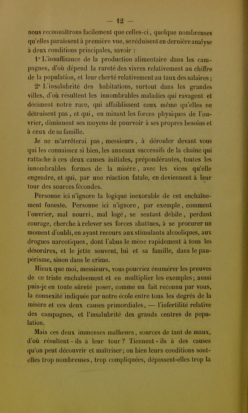 nous reconnaîtrons facilement que celles-ci, quelque nombreuses qu'elles paraissent ù première vue, se réduisent en dernière analyse à deux conditions principales, savoir : 4° L'insuffisance de la production alimentaire dans les cam- pagnes, d'où dépend la rareté des vivres relativement au chiffre de la population, et leur cherté relativement au taux des salaires ; 2° L'insalubrité des habitations, surtout dans les grandes villes, d'où résultent les innombrables maladies qui ravagent et déciment notre race, qui affaiblissent ceux même qu'elles ne détruisent pas , et qui, en minant les forces physiques de l'ou- vrier, diminuent ses moyens de pourvoir à ses propres besoins et à ceux de sa famille. Je ne m'arrêterai pas, messieurs, à dérouler devant vous qui les connaissez si bien, les anneaux successifs de la chaîne qui rattache à ces deux causes initiales, prépondérantes, toutes les innombrables formes de la misère, avec les vices qu'elle engendre, et qui, par une réaction fatale, en deviennent à leur tour des sources fécondes. Personne ici n'ignore la logique inexorable de cet enchaîne- ment funeste. Personne ici n'ignore, par exemple, comment l'ouvrier, mal nourri, mal logé, se sentant débile, perdant courage, cherche à relever ses forces abattues, à se procurer un moment d'oubli, en ayant recours aux stimulants alcooliques, aux drogues narcotiques, dont l'abus le mène rapidement à tous les désordres, et le jette souvent, lui et sa famille, dans le pau- périsme, sinon dans le crime. Mieux que moi, messieurs, vous pourriez énuraérer les preuves de ce triste enchaînement et en multiplier les exemples; aussi puis-je en toute sûreté poser, comme un fait reconnu par vous, la connexité indiquée par notre école entre tous les degrés de la misère et ces deux causes primordiales, — l'infertilité relative des campagnes, et l'insalubrité des grands centres de popu- lation. Mais ces deux immenses malheurs, sources de tant de maux, d'où résultent - ils à leur tour ? Tiennent - ils à des causes qu'on peut découvrir et maîtriser; ou bien leurs conditions sont- elles trop nombreuses, trop compliquées, dépassent-elles trop la
