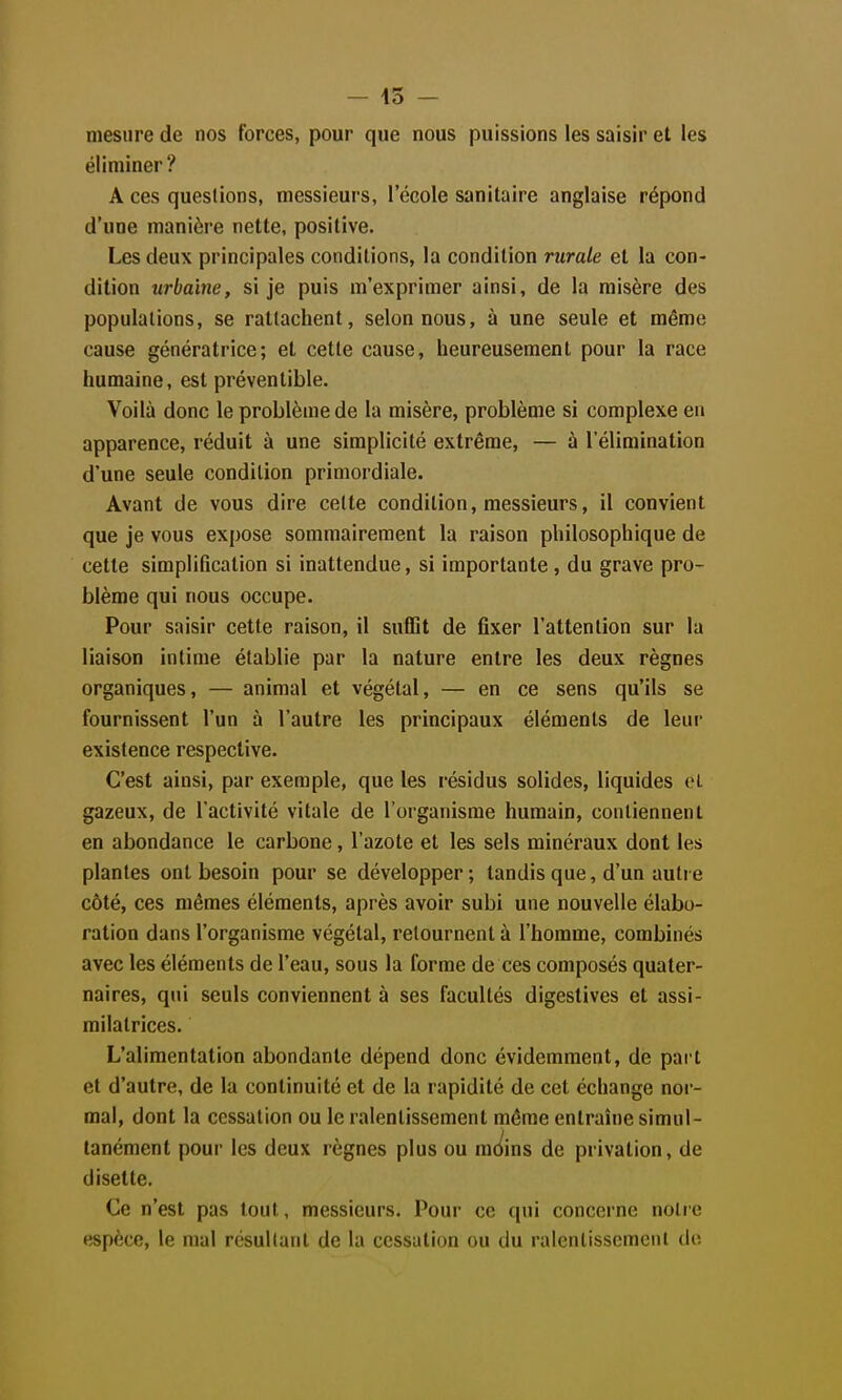 - 15 - mesure de nos forces, pour que nous puissions les saisir et les éliminer? A ces questions, messieurs, l'école sanitaire anglaise répond d'une manière nette, positive. Les deux principales conditions, la condition rurale et la con- dition urbaine, si je puis m'exprimer ainsi, de la misère des populations, se rattachent, selon nous, à une seule et même cause génératrice; et cette cause, heureusement pour la race humaine, est préventible. Voilà donc le problème de la misère, problème si complexe en apparence, réduit à une simplicité extrême, — à l'élimination d'une seule condition primordiale. Avant de vous dire celte condition, messieurs, il convient que je vous expose sommairement la raison philosophique de cette simplification si inattendue, si importante, du grave pro- blème qui nous occupe. Pour saisir cette raison, il suffit de fixer l'attention sur la liaison intime établie par la nature entre les deux règnes organiques, — animal et végétal, — en ce sens qu'ils se fournissent l'un à l'autre les principaux éléments de leur existence respective. C'est ainsi, par exemple, que les résidus solides, liquides oL gazeux, de l'activité vitale de l'organisme humain, contiennent en abondance le carbone, l'azote et les sels minéraux dont les plantes ont besoin pour se développer; tandis que, d'un autre côté, ces mêmes éléments, après avoir subi une nouvelle élabo- ration dans l'organisme végétal, retournent à l'homme, combinés avec les éléments de l'eau, sous la forme de ces composés quater- naires, qui seuls conviennent à ses facultés digestives et assi- milatrices. L'alimentation abondante dépend donc évidemment, de part et d'autre, de la continuité et de la rapidité de cet échange nor- mal, dont la cessation ou le ralentissement même entraîne simul- tanément pour les deux règnes plus ou mc^ins de privation, de disette. Ce n'est pas tout, messieurs. Pour ce qui concerne notre espèce, le mal résultant de la cessation ou du ralentissement do