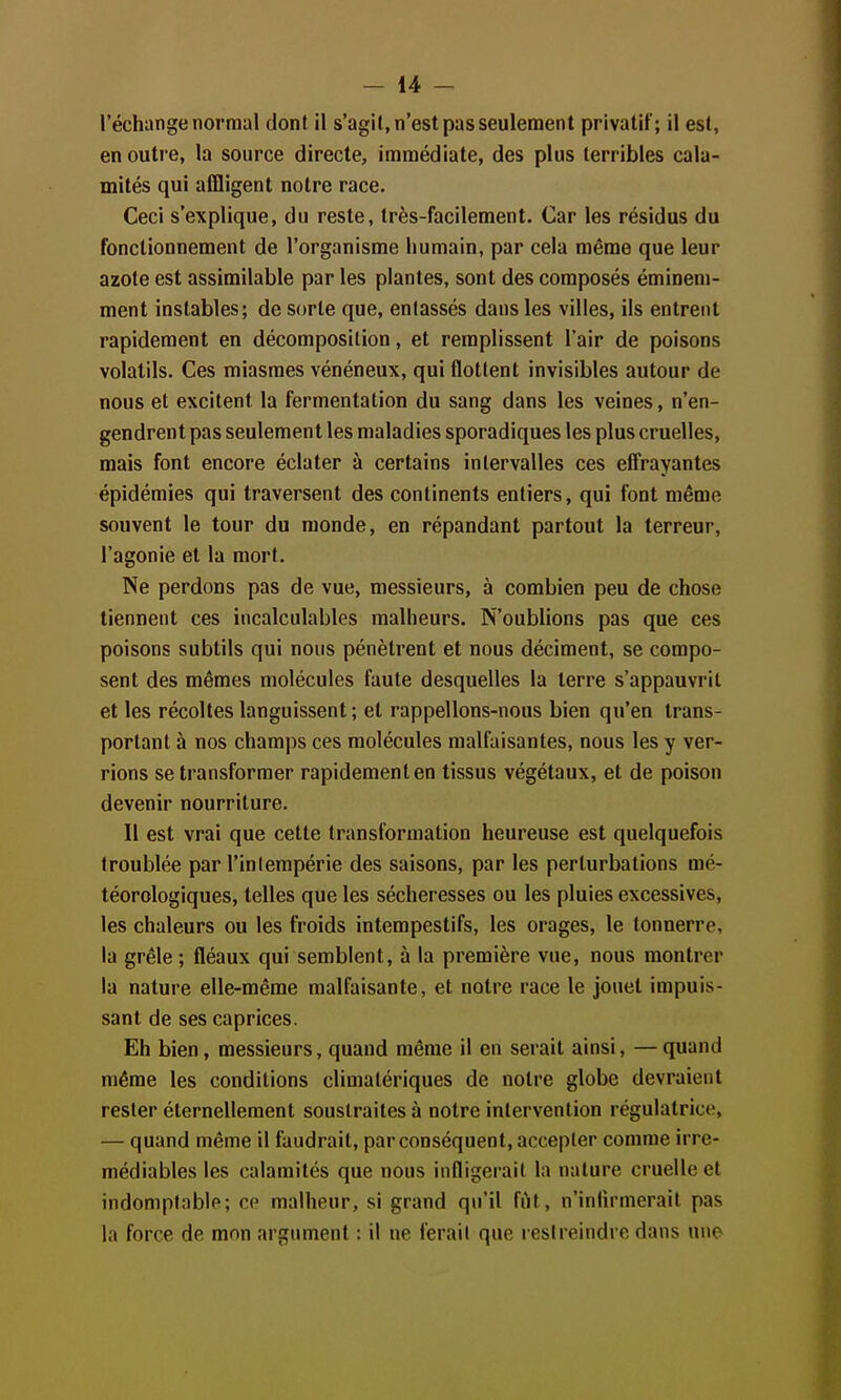 l'échange normal dont il s'agil, n'est pas seulement privatif; il est, en outre, la source directe, immédiate, des plus terribles cala- mités qui affligent notre race. Ceci s'explique, du reste, très-facilement. Car les résidus du fonctionnement de l'organisme humain, par cela même que leur azote est assimilable par les plantes, sont des composés éminem- ment instables; de sorte que, entassés dans les villes, ils entrent rapidement en décomposition, et remplissent l'air de poisons volatils. Ces miasmes vénéneux, qui flottent invisibles autour de nous et excitent la fermentation du sang dans les veines, n'en- gendrent pas seulement les maladies sporadiques les plus cruelles, mais font encore éclater à certains intervalles ces effrayantes épidémies qui traversent des continents entiers, qui font même souvent le tour du monde, en répandant partout la terreur, l'agonie et la mort. Ne perdons pas de vue, messieurs, à combien peu de chose tiennent ces incalculables malheurs. N'oublions pas que ces poisons subtils qui nous pénètrent et nous déciment, se compo- sent des mêmes molécules faute desquelles la terre s'appauvrit et les récoltes languissent ; et rappelions-nous bien qu'en trans- portant à nos champs ces molécules malfaisantes, nous les y ver- rions se transformer rapidement en tissus végétaux, et de poison devenir nourriture. Il est vrai que cette transformation heureuse est quelquefois troublée par l'intempérie des saisons, par les perturbations mé- téorologiques, telles que les sécheresses ou les pluies excessives, les chaleurs ou les froids intempestifs, les orages, le tonnerre, la grêle ; fléaux qui semblent, à la première vue, nous montrer la nature elle-même malfaisante, et notre race le jouet impuis- sant de ses caprices. Eh bien, messieurs, quand même il en serait ainsi, —quand même les conditions climatériques de notre globe devraient rester éternellement soustraites à notre intervention régulatrice, — quand même il faudrait, par conséquent, accepter comme irré- médiables les calamités que nous infligerait la nature cruelle et indomptable; ce malheur, si grand qu'il fût, n'inlirmerait pas la force de mon argument : il ne ferait que restreindre dans une