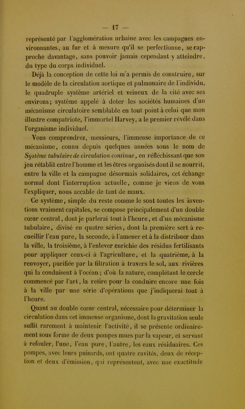 représenté par l'agglomération urbaine avec les canipagoes en- vironnantes, au fur et à mesure qu'il se perfectionne, se rap- proche davantage, sans pouvoir jamais cependant y atteindre, du type du corps individuel. Déjà la conception de cette loi m'a permis de construire, sur le modèle de la circulation aortique et pulmonaire de l'individu, le quadruple système artériel et veineux de la cité avec ses environs; système appelé à doter les sociétés humaines d'un mécanisme circulatoire semblable en tout point à celui que mon illustre compatriote, l'immortel Ilarvey, a le premier révélé dans l'organisme individuel. Vous comprendrez, messieurs, l'immense importance de ce mécanisme, connu depuis quelques années sous le nom de Sijstème tubulairede circulation continue, en réfléchissant que son jeu rétablit entre l'homme et les êtres organisés dont il se nourrit, entre la ville et la campagne désormais solidaires, cet échange normal dont l'interruption actuelle, comme je viens de vous l'expliquer, nous accable de tant de maux. Ce système, simple du reste comme le sont toutes les inven- tions vraiment capitales, se compose principalement d'un double cœur central, dont je parlerai tout à l'heure, et d'un mécanisme tubulaire, divisé en quatre séries, dont la première sert à re- cueillir l'eau pure, la seconde, à l'amener et à la distribuer dans la ville, la troisième, à l'enlever enrichie des résidus fertilisants pour appliquer ceux-ci à l'agriculture, et la quatrième, à la renvoyer, purifiée par la fiUration à travers le sol, aux rivières qui la conduisent à l'océan ; d'où la nature, complétant le cercle commencé par l'art, la retire pour la conduire encore une fois à la ville par une série d'opérations que j'indiquerai tout à l'heure. Quant au double cœur central, nécessaire pour déterminer la circulation dans cet immense organisme, dont la gravitation seule suffit rarement à maintenir l'activité, il se présente ordinaire- ment sous forme de deux pompes mues par la vapeur, et servant à refouler, l'une, l'eau pure, l'autre, les eaux résiduaires. Ces pompes, avec leurs puisards, ont quaire cavités, deux de récep- tion et deux d'émission, qui représentent, avec une exactitude