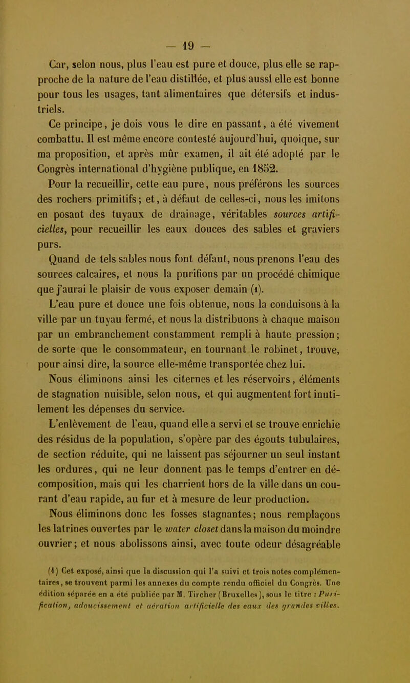 Car, selon nous, plus l'eau est pure et douce, plus elle se rap- proche de la nature de l'eau distillée, et plus aussi elle est bonne pour tous les usages, tant alimentaires que détersifs et indus- triels. Ce principe, je dois vous le dire en passant, a été vivement combattu. Il est même encore contesté aujourd'hui, quoique, sur ma proposition, et après mûr examen, il ait été adopté par le Congrès international d'hygiène publique, en 1852. Pour la recueillir, cette eau pure, nous préférons les sources des rochers primitifs; et, à défaut de celles-ci, nous les imitons en posant des tuyaux de drainage, véritables sources artifi- cielles, pour recueillir les eaux douces des sables et graviers purs. Quand de tels sables nous font défaut, nous prenons l'eau des sources calcaires, et nous la purifions par un procédé chimique que j'aurai le plaisir de vous exposer demain (i). L'eau pure et douce une fois obtenue, nous la conduisons à la ville par un tuyau fermé, et nous la distribuons à chaque maison par un embranchement constamment rempli à haute pression ; de sorte que le consommateur, en tournant le robinet, trouve, pour ainsi dire, la source elle-même transportée chez lui. Nous éliminons ainsi les citernes et les réservoirs, éléments de stagnation nuisible, selon nous, et qui augmentent fort inuti- lement les dépenses du service. L'enlèvement de l'eau, quand elle a servi et se trouve enrichie des résidus de la population, s'opère par des égouts tubulaires, de section réduite, qui ne laissent pas séjourner un seul instant les ordures, qui ne leur donnent pas le temps d'entrer en dé- composition, mais qui les charrient hors de la ville dans un cou- rant d'eau rapide, au fur et à mesure de leur production. Nous éliminons donc les fosses stagnantes ; nous remplaçons les latrines ouvertes par le water c/oset dans la maison du moindre ouvrier ; et nous abolissons ainsi, avec toute odeur désagréable f1 ] Cet exposé, ainsi que la discussion qui l'a suivi et trois notes complémen- taires, se trouvent parmi les annexes du compte rendu officiel du Congrès. Une édition séparée en a été publiée par M. Tircher (Bruxclleo], sous le titre •.Puri- fication, ndnucisscincnt et uérulion artificielle des eaux îles grandes villes.