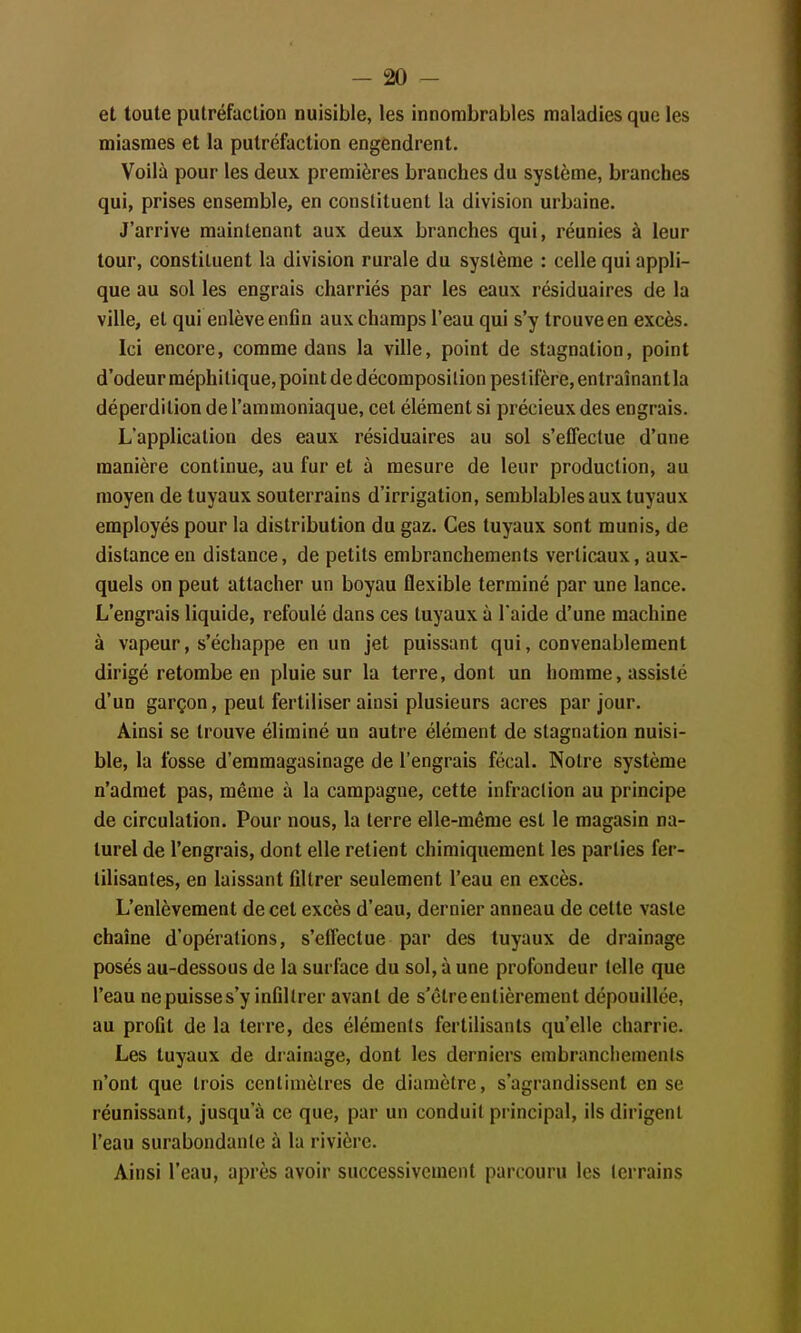 et toute putréfaction nuisible, les innombrables maladies que les miasmes et la putréfaction engendrent. Voilà pour les deux premières branches du système, branches qui, prises ensemble, en constituent la division urbaine. J'arrive maintenant aux deux branches qui, réunies à leur tour, constituent la division rurale du système : celle qui appli- que au sol les engrais charriés par les eaux résiduaires de la ville, et qui enlève enfin aux champs l'eau qui s'y trouve en excès. Ici encore, comme dans la ville, point de stagnation, point d'odeur méphitique, point de décomposition pestiféré, entraînant la déperdition de l'ammoniaque, cet élément si précieux des engrais. L'application des eaux résiduaires au sol s'effectue d'une manière continue, au fur et à mesure de leur production, au moyen de tuyaux souterrains d'irrigation, semblables aux tuyaux employés pour la distribution du gaz. Ces tuyaux sont munis, de distance en distance, de petits embranchements verticaux, aux- quels on peut attacher un boyau ûexible terminé par une lance. L'engrais liquide, refoulé dans ces tuyaux à l'aide d'une machine à vapeur, s'échappe en un jet puissant qui, convenablement dirigé retombe en pluie sur la terre, dont un homme, assisté d'un garçon, peut fertiliser ainsi plusieurs acres par jour. Ainsi se trouve éliminé un autre élément de stagnation nuisi- ble, la fosse d'emmagasinage de l'engrais fécal. Notre système n'admet pas, même à la campagne, cette infraction au principe de circulation. Pour nous, la terre elle-même est le magasin na- turel de l'engrais, dont elle retient chimiquement les parties fer- tilisantes, en laissant filtrer seulement l'eau en excès. L'enlèvement de cet excès d'eau, dernier anneau de cette vaste chaîne d'opérations, s'effectue par des tuyaux de drainage posés au-dessous de la surface du sol, à une profondeur telle que l'eau ne puisse s'y infiltrer avant de s'être entièrement dépouillée, au profit de la terre, des éléments fertilisants qu'elle charrie. Les tuyaux de drainage, dont les derniers embranchements n'ont que trois centimètres de diamètre, s'agrandissent en se réunissant, jusqu'à ce que, par un conduit principal, ils dirigent l'eau surabondante à la rivière. Ainsi l'eau, après avoir successivement parcouru les terrains