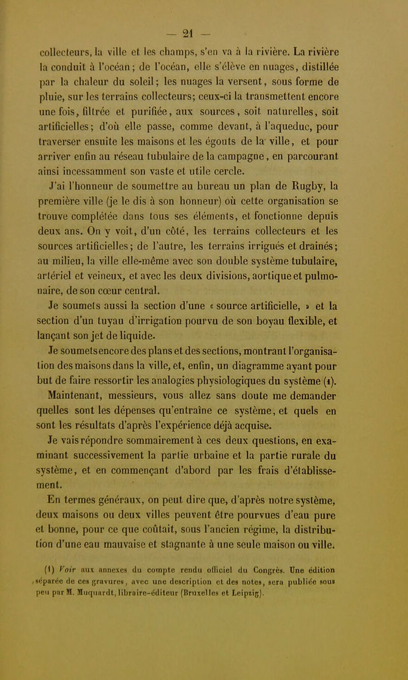 collecleiirs, la ville et les champs, s'en va à la rivière. La rivière la conduit à l'océan; de l'océan, elle s'élève en nuages, distillée par la chaleur du soleil ; les nuages la versent, sous forme de pluie, sur les terrains collecteurs; ceux-ci la transmettent encore une fois, filtrée et purifiée, aux sources, soit naturelles, soit artificielles ; d'où elle passe, comme devant, à l'aqueduc, pour traverser ensuite les maisons et les égouts de la ville, et pour arriver enfin au réseau tubulaire de la campagne, en parcourant ainsi incessamment son vaste et utile cercle. J'ai l'honneur de soumettre au bureau un plan de Rugby, la première ville (je le dis à son honneur) où cette organisation se trouve complétée dans tous ses éléments, et fonctionne depuis deux ans. On y voit, d'un côté, les terrains collecteurs et les sources artificielles ; de l'autre, les terrains irrigués et drainés ; au milieu, la ville elle-même avec son double système tubulaire, artériel et veineux, et avec les deux divisions, aortique et pulmo- naire, de son cœur central. Je soumets aussi la section d'une « source artificielle, » et la section d'un tuyau d'irrigation pourvu de son boyau flexible, et lançant son jet de liquide. Je soumets encore des plans et des sections, montrant l'organisa- tion des maisons dans la ville, et, enfin, un diagramme ayant pour but de faire ressortir les analogies physiologiques du système (i). Maintenant, messieurs, vous allez sans doute me demander quelles sont les dépenses qu'entraîne ce système, et quels en sont les résultats d'après l'expérience déjà acquise. Je vais répondre sommairement à ces deux questions, en exa- minant successivement la partie urbaine et la partie rurale du système, et en commençant d'abord par les frais d'établisse- ment. En termes généraux, on peut dire que, d'après notre système, deux maisons ou deux villes peuvent être pourvues d'eau pure et bonne, pour ce que coûtait, sous l'ancien régime, la distribu- lion d'une eau mauvaise et stagnante à une seule maison ou ville. (1) Voir aux annexes du compte rendu ofl'iciel du Congrèa. Une édition .séparée de ces gravures, avec une description et des notes, sera publiée sous peu par M. Mnquardt, libraire-éditeur (Bruxelles et Leipxig).
