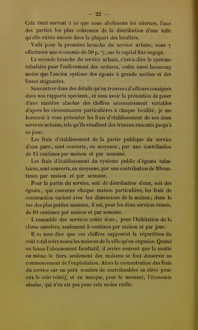 - 2!2 - Cela lient surtout à ce que nous abolissons les citernes, l'une des parties les plus coûteuses de la distribution d'eau telle qu'elle existe encore dans la plupart des localités. Voilà pour la première branche du service urbain; nous y effectuons une économie de 50 p. 7o sur le capital fixe engagé. La seconde branche du service urbain, c'est-à-dire le système tubulaire pour l'enlèvement des ordures, coûte aussi beaucoup moins que l'ancien système des égouts à grande section et des fosses stagnantes. Sans entrer dans des détails qu'on trouvera d'ailleurs consignés dans nos rapports spéciaux, et sans avoir la prétention de poser d'une manière absolue des chiffres nécessairement variables d'après les circonstances particulières à chaque localité, je me bornerai à vous présenter les frais d'établissement de nos deux services urbains, tels qu'ils résultent des travaux exécutés jusqu'à ce jour. Les frais d'établissement de la partie publique du service d'eau pure, sont couverts, en moyenne, par une contribution de 15 centimes par maison et par semaine. Les frais d'établissement du système public d'égouts tubu- laires, sont couverts, en moyenne, par une contribution de 10 cen- times par maison et par semaine. Pour la partie du service, soit de distribution d'eau, soit des égouts, qui concerne chaque maison particulière, les frais de construction varient avec les dimensions de la maison ; dans le cas des plus petites maisons, il est, pour les deux services réunis, de 10 centimes par maison et par semaine. L'ensemble des services coûte donc, pour l'habitation de la classe ouvrière, seulement 5 centimes par maison et par jour. Il va sans dire que ces chiffres supposent la répartition du coût total entre toutes les maisons de la ville qu'on organise. Quand on laisse l'abonnement facultatif, il arrive souvent que la moitié ou même le tiers seulement des maisons se font desservir au commencement de l'exploitation. Alors la concentration des frais du service sur un petit nombre de contribuables en élève pour eux le coût relatif, et en masque, pour le moment, l'économie absolue, qui n'en est pas pour cela moins réelle.