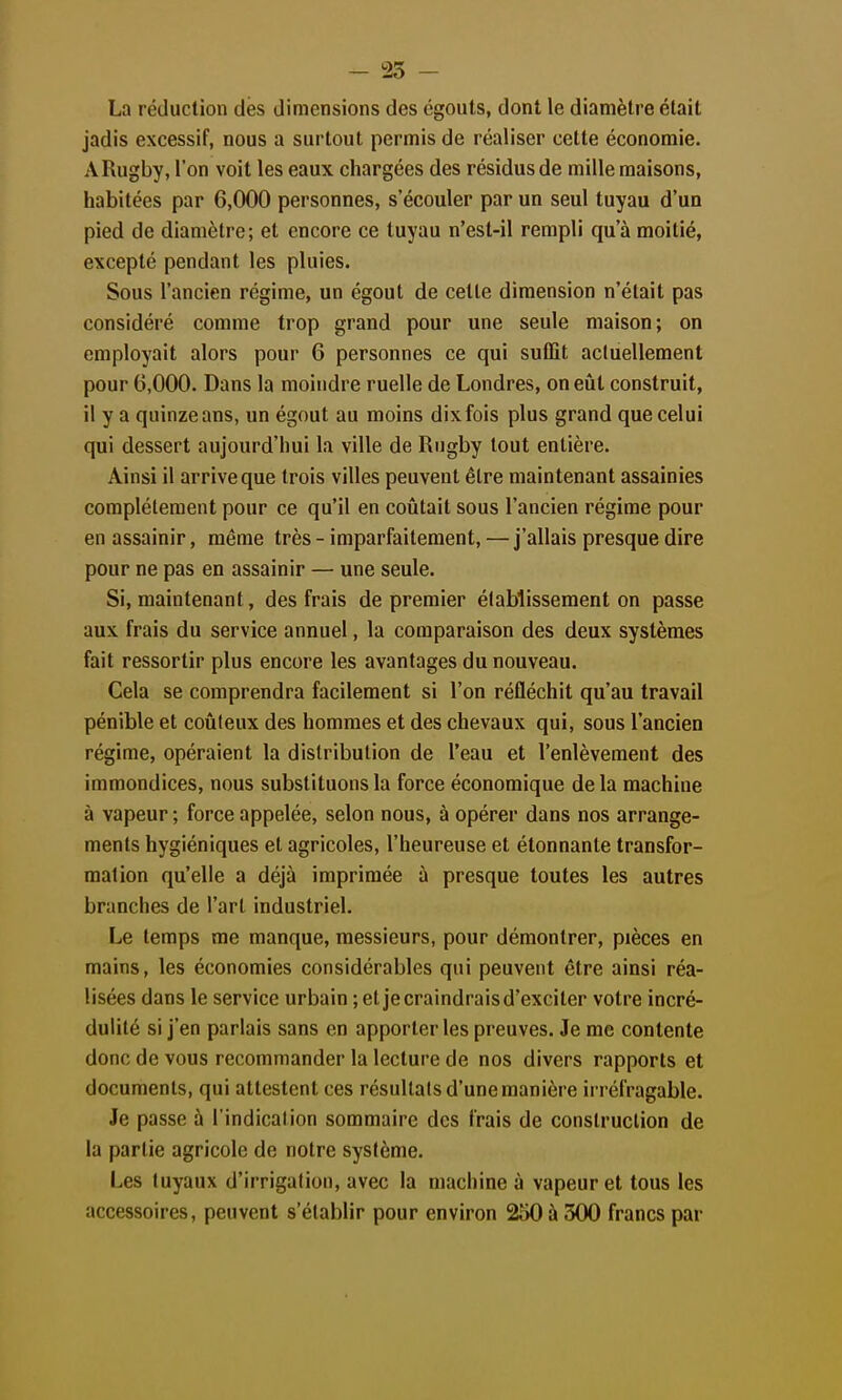 - 25 - La réduction des dimensions des égouls, dont le diamètre était jadis excessif, nous a surtout permis de réaliser cette économie. A Rugby, l'on voit les eaux chargées des résidus de mille maisons, habitées par 6,000 personnes, s'écouler par un seul tuyau d'un pied de diamètre; et encore ce tuyau n'est-il rempli qu'à moitié, excepté pendant les pluies. Sous l'ancien régime, un égout de celle dimension n'était pas considéré comme trop grand pour une seule maison; on employait alors pour 6 personnes ce qui suffît actuellement pour 6,000. Dans la moindre ruelle de Londres, on eût construit, il y a quinze ans, un égout au moins dix fois plus grand que celui qui dessert aujourd'hui la ville de Rugby tout entière. Ainsi il arrive que trois villes peuvent être maintenant assainies complètement pour ce qu'il en coûtait sous l'ancien régime pour en assainir, même très - imparfaitement, — j'allais presque dire pour ne pas en assainir — une seule. Si, maintenant, des frais de premier établissement on passe aux frais du service annuel, la comparaison des deux systèmes fait ressortir plus encore les avantages du nouveau. Cela se comprendra facilement si l'on réfléchit qu'au travail pénible et coûteux des hommes et des chevaux qui, sous l'ancien régime, opéraient la distribution de l'eau et l'enlèvement des immondices, nous substituons la force économique de la machine à vapeur ; force appelée, selon nous, à opérer dans nos arrange- ments hygiéniques et agricoles, l'heureuse et étonnante transfor- mation qu'elle a déjà imprimée à presque toutes les autres branches de l'art industriel. Le temps me manque, messieurs, pour démontrer, pièces en mains, les économies considérables qui peuvent être ainsi réa- lisées dans le service urbain ; et jecraindraisd'exciter votre incré- dulité si j'en parlais sans en apporter les preuves. Je me contente donc de vous recommander la lecture de nos divers rapports et documents, qui attestent ces résultais d'une manière irréfragable. Je passe à l'indication sommaire des frais de construction de la partie agricole de notre système. Les tuyaux d'irrigation, avec la machine à vapeur et tous les accessoires, peuvent s'établir pour environ 250 à 300 francs par