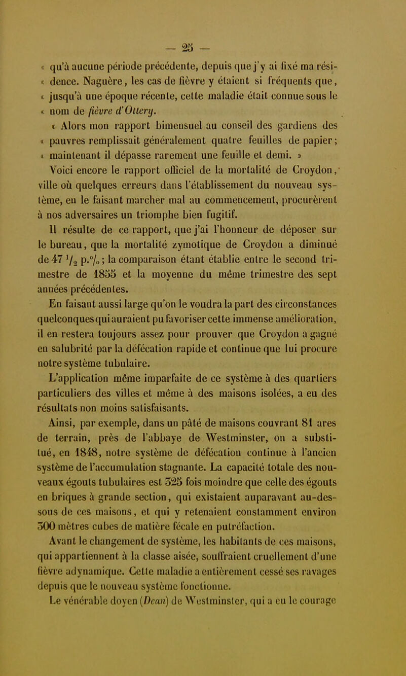 - 23 - « qu'à aucune période précédente, depuis que j'y ai fixé ma rési- « dence. Naguère, les cas de fièvre y élaient si fréquents que, vi jusqu'à une époque récente, celte maladie élait connue sous le < nom de fièvre d'Oucry. « Alors mon rapport bimensuel au conseil des gardiens des ï pauvres remplissait généralement quatre feuilles de papier; n maintenant il dépasse rarement une feuille et demi. » Voici encore le rapport officiel de la mortalité de Croydon, ville où quelques erreurs dans l'établissement du nouveau sys- tème, en le faisant marcher mal au commencement, procurèrent à nos adversaires un triomphe bien fugitif. 11 résulte de ce rapport, que j'ai l'honneur de déposer sur le bureau, que la mortalité zymotique de Croydon a diminué de 47 '/a P'% ■' comparaison étant établie entre le second tri- mestre de 1855 et la moyenne du même trimestre des sept années précédentes. En faisant aussi large qu'on le voudra la part des circonstances quelconques qui auraient pu favoriser cette immense amélioration, il en restera toujours assez pour prouver que Croydon a gagné en salubrité par la défécation rapide et continue que lui procure notre système tubulaire. L'application même imparfaite de ce système à des quartiers particuliers des villes et même à des maisons isolées, a eu des résultats non moins satisfaisants. Ainsi, par exemple, dans un pâté de maisons couvrant 81 ares de terrain, près de l'abbaye de Westminster, on a substi- tué, en 184'8, notre système de défécation continue à l'ancien système de l'accumulation stagnante. La capacité totale des nou- veaux égouts tubulaires est 525 fois moindre que celle des égouts en briques à grande section, qui existaient auparavant au-des- sous de ces maisons, et qui y retenaient constamment environ 300 mètres cubes de matière fécale en putréfaction. Avant le changement de système, les habitants de ces maisons, qui appartiennent à la classe aisée, souffraient cruellement d'une fièvre adynamique. Cette maladie a entièrement cessé ses ravages depuis que le nouveau système fonctionne. Le vénérable doyen [Dean) de Westminster, qui a eu le courage