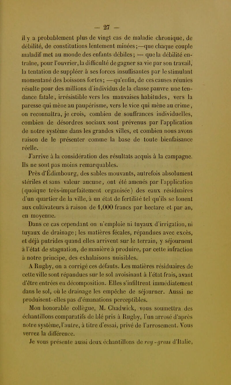 il y a probablement plus de vingt cas de maladie chronique, de débilité, de constitutions lentement minées;—que chaque couple maladif met au monde des enfants débiles; — que la débilité en- traîne, pour l'ouvrier, la dilïicullé de gagner sa vie par son travail, la tentation de suppléer à ses forces insuffisantes par le stimulant momentané des boissons fortes; —qu'enfin, de ces causes réunies résulte pour des millions d'individus de la classe pauvre une ten- dance fatale, irrésistible vers les mauvaises habitudes, vers la paresse qui mène au paupérisme, vers le vice qui mène au crime, on reconnaîtra, je crois, combien de souffrances individuelles, combien de désordres sociaux sont prévenus par l'application de notre système dans les grandes villes, et combien nous avons raison de le présenter comme la base de toute bienfaisance réelle. J'arrive à la considération des résultats acquis à la campagne. Ils ne sont pas moins remarquables. Près d'Edimbourg, des sables mouvants, autrefois absolument stériles et sans valeur aucune, ont été amenés par l'application (quoique très-imparfaitement organisée) des eaux résiduairos d'un quartier de la ville, à un état de fertililé tel qu'ils se louent aux cultivateurs à raison de 1,000 francs par hectare et par an, en moyenne. Dans ce cas cependant on n'emploie ni tuyaux d'irrigation, ni tuyaux de drainage; les matières fécales, répandues avec excès, et déjà putrides quand elles arrivent sur le terrain, y séjournent à l'état de stagnation, de manière à produire, par celte infraction à notre principe, des exhalaisons nuisibles. A Rugby, on a corrigé ces défauts. Les matières résiduaires de cette ville sont répandues sur le sol avoisinant à l'état frais, avant d'être entrées en décomposition. Elles s'infiltrent immédiatement dans le sol, où le drainage les empêche de séjourner. Aussi ne produisent-elles pas d'émanations perceptibles. Mon honorable collègue, M. Chadwick, vous soumettra des échantillons comparatifs de blé pris à Rugby, l'un arrosé d'après nuire système, l'autre, à titre d'essai, privé de l'arrosement. Vous verrez la diflérencc. Je vous présente aussi deux échantillons de raij-gmss d'Ralie,
