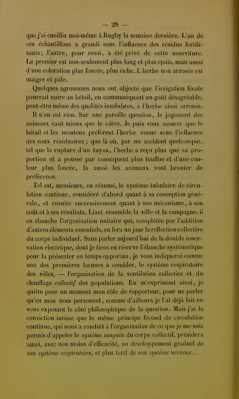 que j'ai cueillis moi-même ù Rugby la semaine dernière. L'un de ces échantillons a grandi sous l'influence des résidus ferlili- sanls; l'autre, pour essai, a été privé de celle nourriture. Le premier est non-seulement plus long et plus épais, mais aussi d'une coloration plus foncée, plus riche. L'herbe non arrosée esl maigre et pâle. Quelques agronomes nous ont objecté que l'irrigation fécale pourrait nuire au bétail, en communiquant un goût désagi-éable, peut-être même des qualités insalubres, à l'herbe ainsi arrosée. 11 n'en est rien. Sur une pareille question, le jugement des animaux vaut mieux que le nôtre. Je puis vous assurer que le bétail et les moulons préfèrent l'herbe venue sous l'influence des eaux résiduaires ; que là où, par un accident quelconque, tel que la rupture d'un tuyau, l'herbe a reçu plus que sa pro- portion et a poussé par conséquent plus toulfue et d'une cou- leur plus foncée, là aussi les animaux vont brouter de préférence. Tel esl, messieurs, en résumé, le système lubulaire de circu- lation continue, considéré d'abord quant à sa conception géné- rale, et ensuite successivement quant à son mécanisme, à son coût et à ses résultats. Liant ensemble la ville et la campagne, il en ébauche l'organisation unitaire qui, complétée par l'addition d'autres éléments essentiels, en fera un jour la réfleclion collective du corps individuel. Sans parler aujourd'hui de la double inner- vation électrique, dont je tiens en réserve l'ébauche systématique pour la présenter en temps opportun, je vous indiquei-ai comme une des premières lacunes à combler, le sysième respiratoire des villes, — l'organisation de la ventilation coUccùve et du chaullage co/Zecà/ des populations. En m'exprimanl ainsi, je quitte pour un moment mon rôle de rapporteur, pour ne parler qu'en mon nom personnel, comme d'ailleurs je l'ai déjà fait en vous exposant le côté philosophique de la question. Mais j'ai la conviction intime que le même principe fécond de circulation continue, qui nous a conduit à l'organisation de ce que je me suis permis d'appeler le système saurjuln du corps collectif, présidei'a aussi, avec non moins d'elïicacité, au développement graduel de son système respiratoire, et plus lard de sou système nerveux.