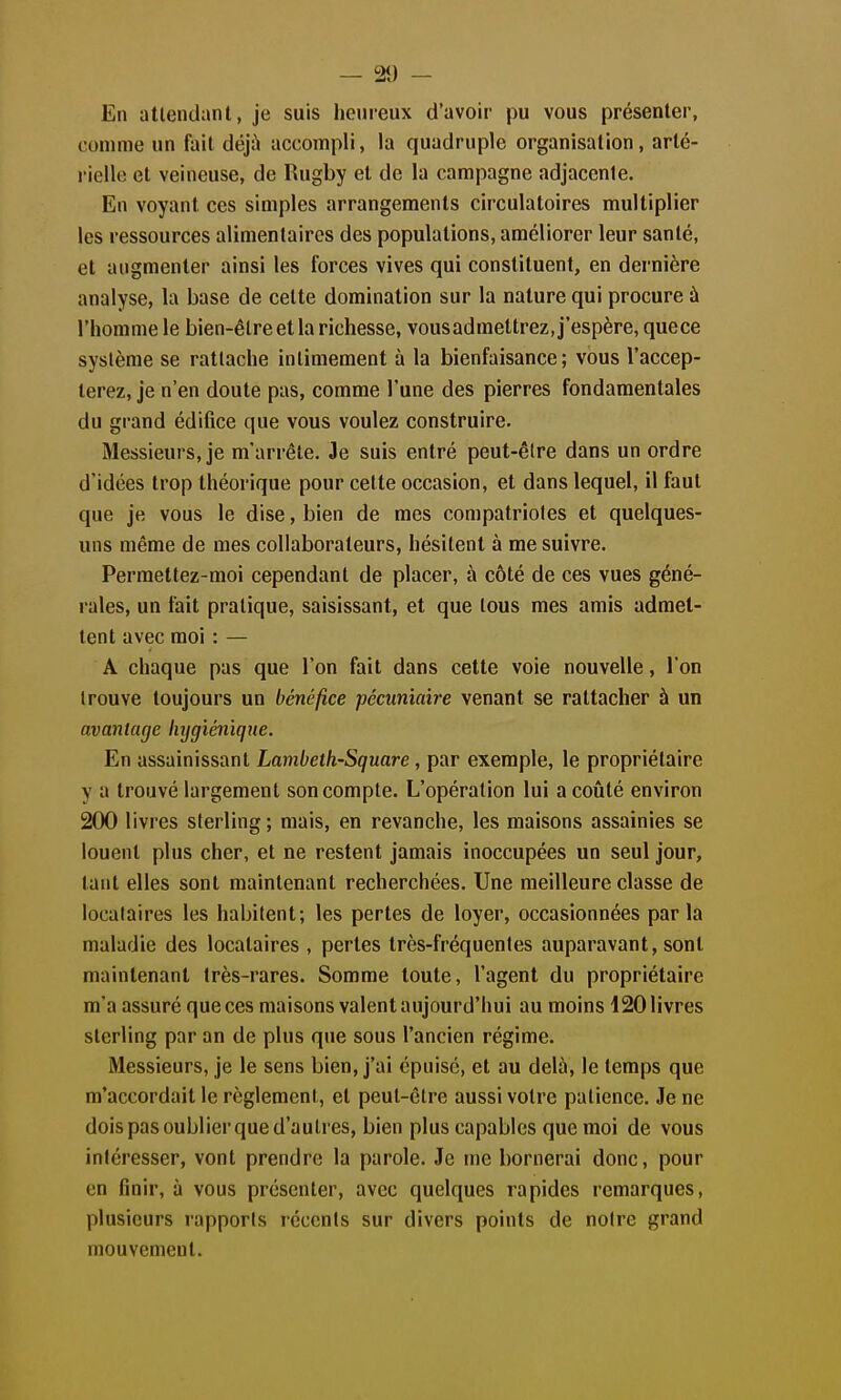 En attendant, je suis heureux d'avoir pu vous présenter, comme un fait déjà accompli, la quadruple organisation, arté- rielle et veineuse, de Rugby et de la campagne adjacente. En voyant ces simples arrangements circulatoires multiplier les ressources alimentaires des populations, améliorer leur santé, et augmenter ainsi les forces vives qui constituent, en dernière analyse, la base de celte domination sur la nature qui procure à l'homme le bien-être et la richesse, vousadmettrez, j'espère, quece système se rattache intimement à la bienfaisance; vous l'accep- terez, je n'en doute pas, comme l'une des pierres fondamentales du grand édifice que vous voulez construire. Messieurs, je m'arrête. Je suis entré peut-être dans un ordre d'idées trop théorique pour cette occasion, et dans lequel, il faut que je vous le dise, bien de mes compatriotes et quelques- uns même de mes collaborateurs, hésitent à me suivre. Permettez-moi cependant de placer, à côté de ces vues géné- rales, un fait pratique, saisissant, et que tous mes amis admet- tent avec moi : — A chaque pas que l'on fait dans cette voie nouvelle, l'on trouve toujours un bénéfice pécuniaire venant se rattacher à un avanlarjc hygiénique. En assainissant Lambeth-Square, par exemple, le propriétaire y a trouvé largement son compte. L'opération lui a coûté environ 200 livres sterling; mais, en revanche, les maisons assainies se louent plus cher, et ne restent jamais inoccupées un seul jour, tant elles sont maintenant recherchées. Une meilleure classe de locataires les habitent; les pertes de loyer, occasionnées parla maladie des locataires , pertes très-fréquentes auparavant, sont maintenant très-rares. Somme toute, l'agent du propriétaire m'a assuré que ces maisons valent aujourd'hui au moins 120 livres sterling par an de plus que sous l'ancien régime. Messieurs, je le sens bien, j'ai épuise, et au delà, le temps que m'accordait le règlement, et peut-être aussi votre patience. Je ne dois pas oublier que d'autres, bien plus capables que moi de vous intéresser, vont prendre la parole. Je me bornerai donc, pour en finir, à vous présenter, avec quelques rapides remarques, plusieurs rapports récents sur divers points de notre grand mouvement.