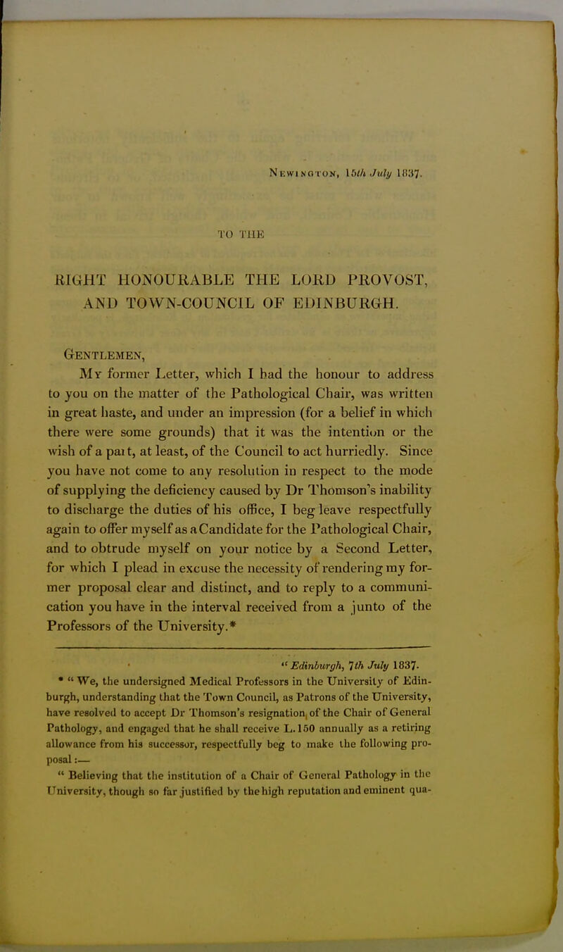 Newino'ion, Iblh July HVST. TO THE KIGHT HONOURABLE THE LORD PROVOST, AND TOWN-COUNCIL OF EDINBURGH. Gentlemen, My former Letter, which I had the honour to address to you on the matter of the Pathological Chair, was written in great haste, and under an impression (for a belief in which there were some grounds) that it was the intenti<jn or the wish of a pait, at least, of the Council to act hurriedly. Since you have not come to any resolution in respect to the mode of supplying the deficiency caused by Dr Thomson''s inability to discharge the duties of his office, I beg leave respectfully again to offer myself as aCandidate for the Pathological Chair, and to obtrude myself on your notice by a Second Letter, for which I plead in excuse the necessity of rendering my for- mer proposal clear and distinct, and to reply to a communi- cation you have in the interval received from a junto of the Professors of the University.*  Edinburgh, 1th July 1837- •  We, the undersigned Medical Professors in the University of Edin- burgh, understanding that the Town Council, as Patrons of the University, have resolved to accept Dr Thomson's resignation, of the Chair of General Pathology, and engaged that he shall receive L. 150 annually as a retiring allowance from his successor, respectfully beg to make the following pro- posal :—  Believing that the institution of a Chair of General Pathology in the University, though so far justified by the high reputation and eminent qua-