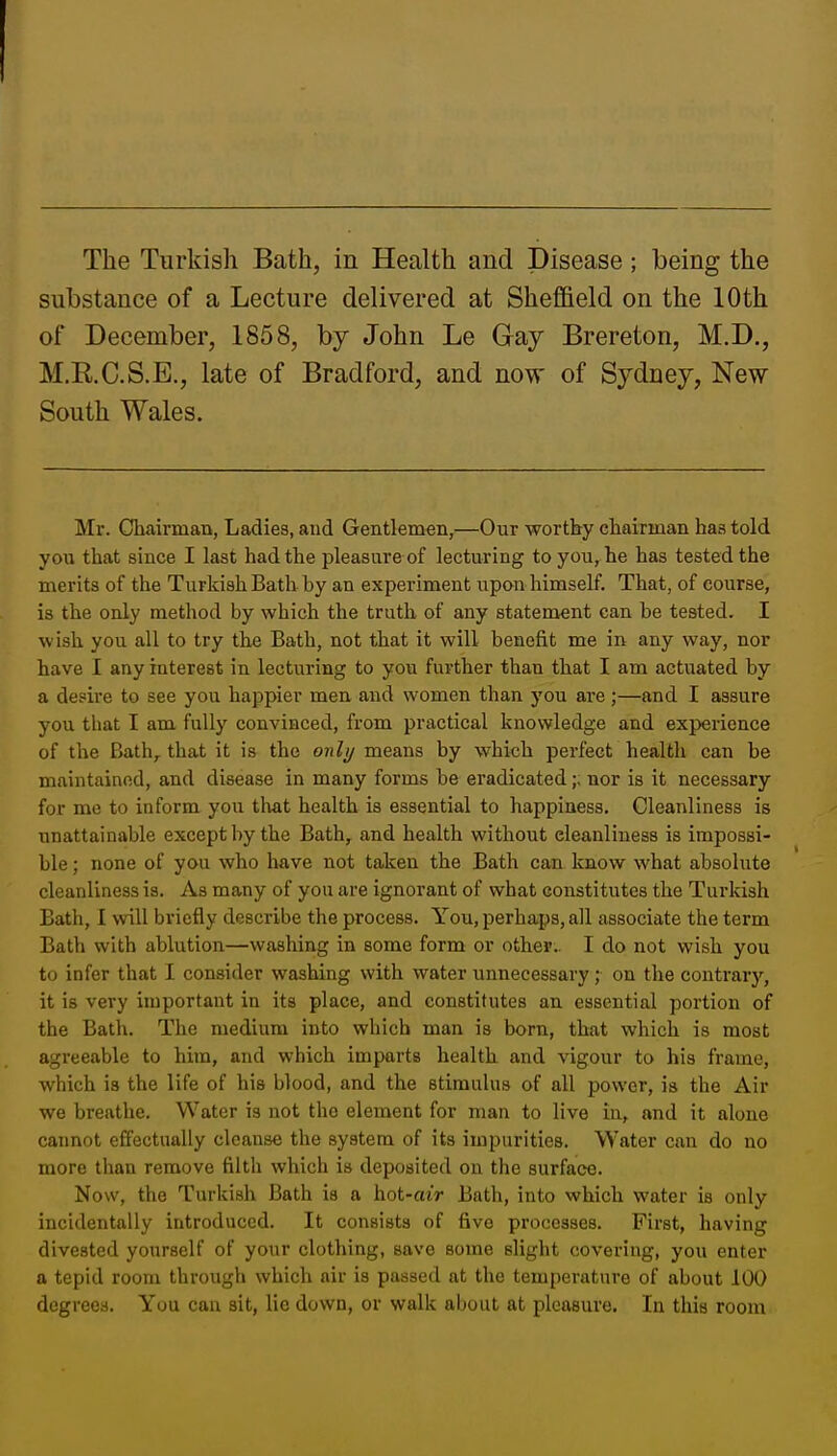 substance of a Lecture delivered at Sheffield on the 10th of December, 1858, by John Le Gay Brereton, M.D., M.R.C.S.E., late of Bradford, and now of Sydney, New South Wales. Mr. Chairman, Ladies, and Gentlemen,—Our worthy chairman has told you that since I last had the pleasure of lecturing to you, he has tested the merits of the Turkish Bath by an experiment upon himself. That, of course, is the only method by which the truth of any statement can be tested. I ■wish you all to try the Bath, not that it will benefit me in any way, nor have I any iaterest in lecturing to you further than that I am actuated by a desire to see you happier men and women than you are ;—and I assure you that I am fully convinced, from practical knowledge and experience of the Bath,, that it is the only means by which perfect health can be maintained, and disease in many forms be eradicatednor is it necessary for me to inform you th&t health is essential to happiness. Cleanliness is unattainable except by the Bath, and health without cleanliness is impossi- ble ; none of you who have not taken the Bath can know what absolute cleanliness is. As many of you are ignorant of what constitutes the Turkish Bath, I will briefly describe the process. You, perhaps, all associate the term Bath with ablution—washing in some form or other. I do not wish you to infer that I consider washing with water unnecessary ; on tlie contrary, it is very important in its place, and constitutes an essential portion of the Bath. The medium into which man is born, that which is most agreeable to hira, and which imparts health and vigour to his frame, which is the life of his blood, and the stimulus of all power, is the Air we breathe. Water is not the element for man to live in, and it alone cannot effectually cleanse the system of its impurities. Water can do no more than remove tilth which is deposited on the surface. Now, the Turkish Bath is a hot-aiV Bath, into which water is only incidentally introduced. It consists of five processes. First, having divested yourself of your clothing, save some slight covering, you enter a tepid room through which air is passed at the temperature of about 100 degrees. You can sit, lie down, or walk about at pleasure. In this room