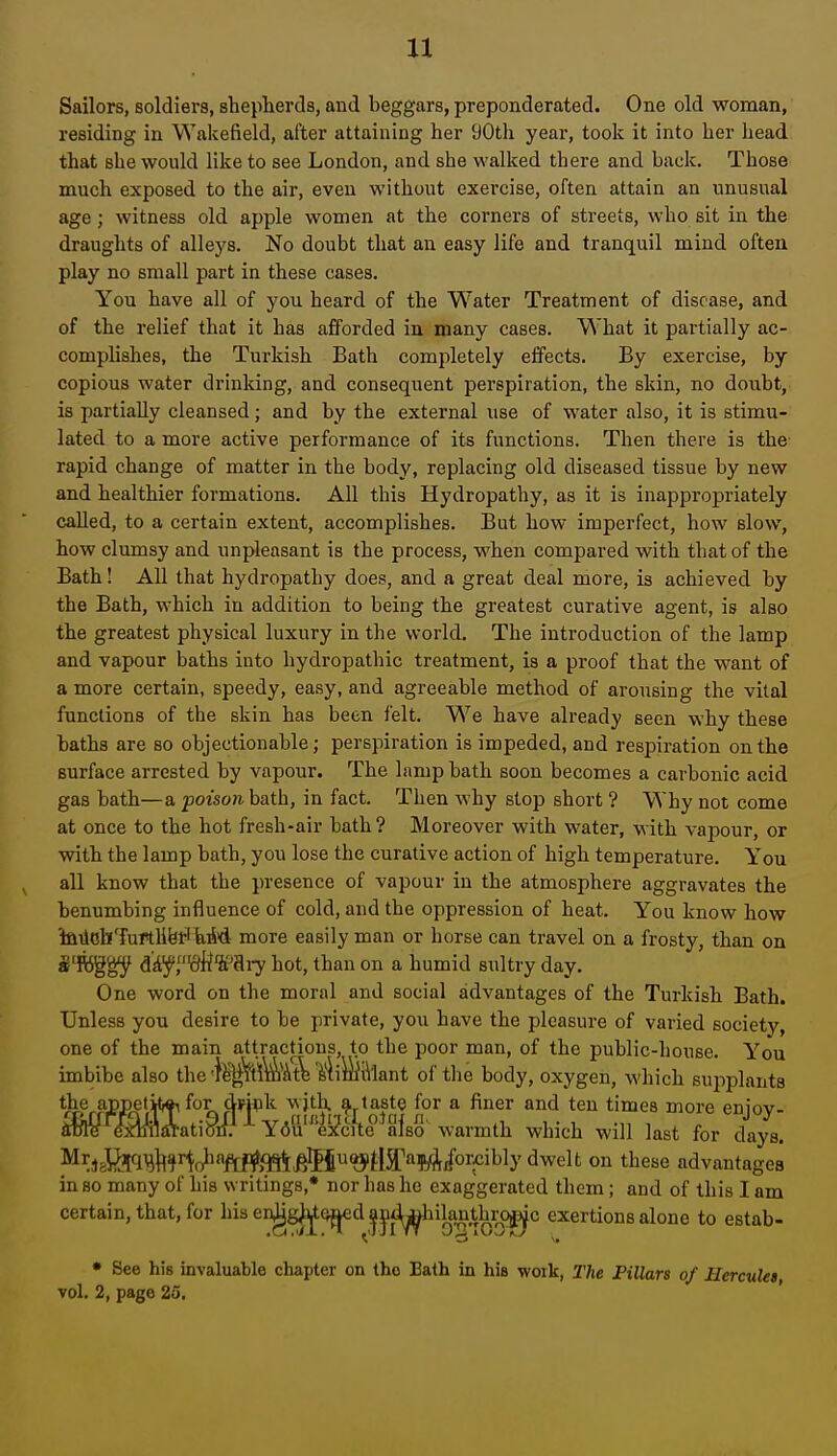 It Sailors, soldiers, shepherds, and beggars, preponderated. One old woman, residing in Wakefield, after attaining her yOth year, took it into her head that she would like to see London, and she walked there and back. Those much exposed to the air, even without exercise, often attain an unusual age; witness old apple women at the corners of streets, who sit in the draughts of alleys. No doubt that an easy life and tranquil mind often play no small part in these cases. You have all of you heard of the Water Treatment of disease, and of the relief that it has afforded in many cases. What it partially ac- complishes, the Turkish Bath completely effects. By exercise, by copious water drinking, and consequent perspiration, the skin, no doubt, is partially cleansed; and by the external use of water also, it is stimu- lated to a more active performance of its functions. Then there is the- rapid change of matter in the body, replacing old diseased tissue by new and healthier formations. All this Hydropathy, as it is inappropriately called, to a certain extent, accomplishes. But how imperfect, how slow, how climisy and unpleasant is the process, when compared with that of the Bath I All that hydropathy does, and a great deal more, is achieved by the Bath, which in addition to being the greatest curative agent, is also the greatest physical luxury in the world. The introduction of the lamp and vapour baths into hydropathic treatment, is a proof that the want of a more certain, speedy, easy, and agreeable method of arousing the vital functions of the skin has been felt. We have already seen why these baths are so objectionable; perspiration is impeded, and respiration on the surface arrested by vapour. The lamp bath soon becomes a carbonic acid gas bath—a poison bath, in fact. Then why stop short ? Why not come at once to the hot fresh-air bath ? Moreover with water, with vapour, or with the lamp bath, you lose the curative action of high temperature. You all know that the presence of vapour in the atmosphere aggravates the benumbing influence of cold, and the oppression of heat. You know how ifliicllTurtUferl bM more easily man or horse can travel on a frosty, than on S'Kggy Mf,diimry hot, than on a humid sultry day. One word on the moral and social advantages of the Turkish Bath. Unless you desire to be private, you have the pleasure of varied society, one of the main attractions, to the poor man, of the public-house. You imbibe also the •ll||V'tl\^i^At^ SliiiiiVlant of the body, oxygen, which supplants m^^M ?-?it^;.nJ'.A''f ' f T '•'y- SDie exhilaration. You excite also warmth which will last for days. ^ir,6i>)B#^r^o'iftf?mt^$I'jytlI'»WA/o^^ on these advantages in so many of his writings,* nor has he exaggerated them; and of this I am certain, that, for his erggjj^d |j^(^i|an^hr^(^c exertions alone to estab- • See his invaluable chapter on the Eath in his work, The PiUars of Herculei vol, 2, page 25.