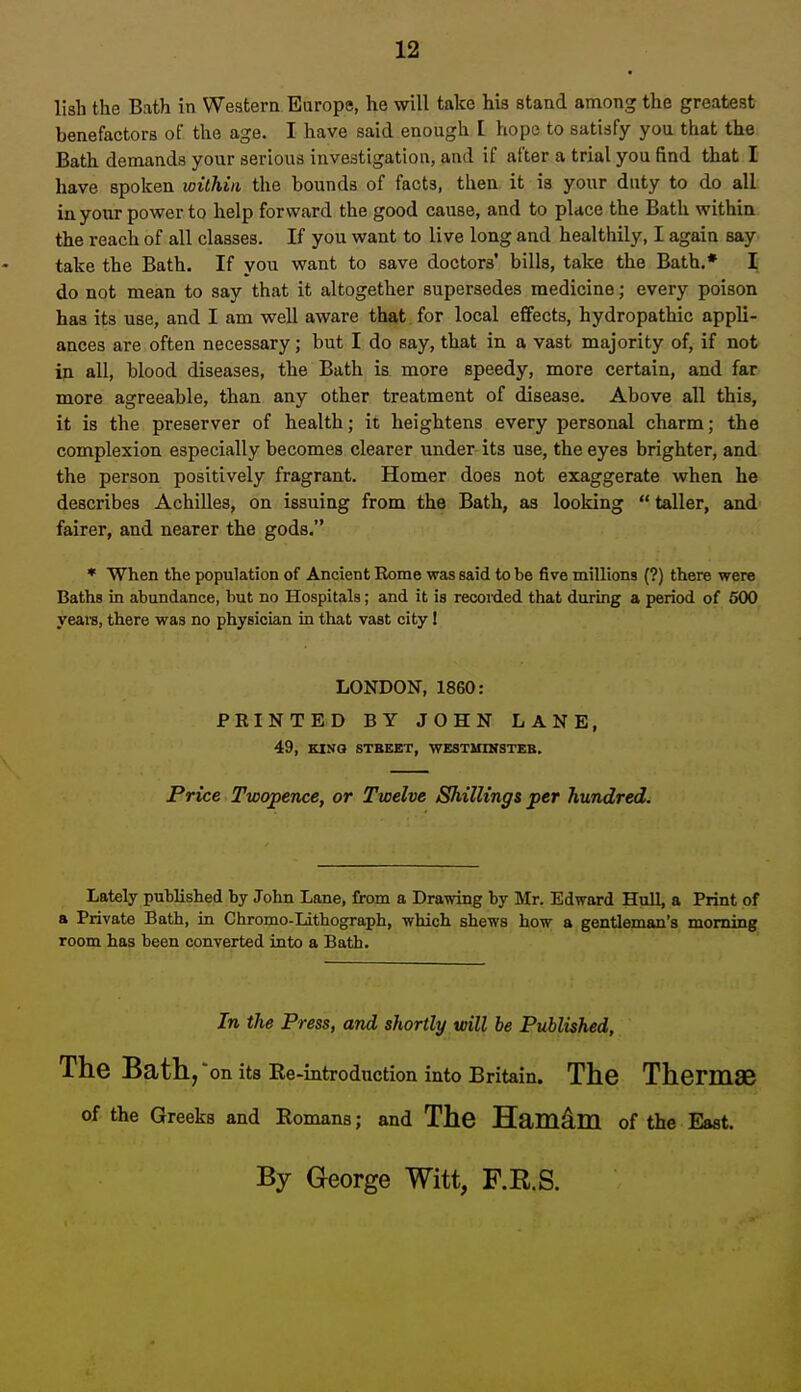 lish the Bath in Western Europe, he will take his stand among the greatest benefactors of the age. I have said enough I hope to satisfy you that the. Bath demands your serious investigation, and if after a trial you find that I have spoken within the bounds of facts, then it is your duty to do all in your power to help forward the good cause, and to pUce the Bath within the reach of all classes. If you want to live long and healthily, I again say take the Bath. If you want to save doctors* bills, take the Bath.* \ do not mean to say that it altogether supersedes medicine; every poison has its use, and I am well aware that for local effects, hydropathic appli- ances are often necessary; but I do say, that in a vast majority of, if not ip all, blood diseases, the Bath is more speedy, more certain, and far more agreeable, than any other treatment of disease. Above all this, it is the preserver of health; it heightens every personal charm; the complexion especially becomes clearer under its use, the eyes brighter, and the person positively fragrant. Homer does not exaggerate when he describes AchiUes, on issuing from the Bath, as looking  taller, and fairer, and nearer the gods. * When the population of Ancient Eome was said to be five millions (?) there were Baths in abundance, but no Hospitals; and it is recorded that during a period of 500 yeaiB, there was no physician in that vast city I LONDON, 1860: PRINTED BY JOHN LANE, 49, KINQ STBEET, WESTMINSTER. Price Twopence, or Twelve Shillings per hundred. Lately published by John Lane, from a Drawing by Mr. Edward Hull, a Print of a Private Bath, in Chromo-Lithograph, which shews how a gentleman's morning room has been converted into a Bath. In the Press, and shortly will be Published, The Bath, on its Re-introduction into Britain. The Thermae of the Greeks and Romans; and The Hamdm of the East. By George Witt, F.R.S.