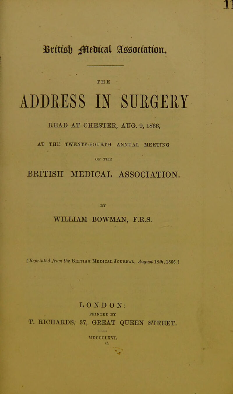 THE ADDRESS IN SURGERY BEAD AT CHESTEE, AUG. 9,18166, AT THE TWENTY-FOtJBTH ANNUAL MEETING OP THE BRITISH MEDICAL ASSOCIATION. BTf WILLIAM BOWMAN, F.R.S. IReprinted from the Bbitish Medical Joubnal, August 18(h, 1866.] LOND ON: PRINTED BY T. EICHAEDS, 37, GEEAT QUEEN STEEET. MDCCCLXVI,