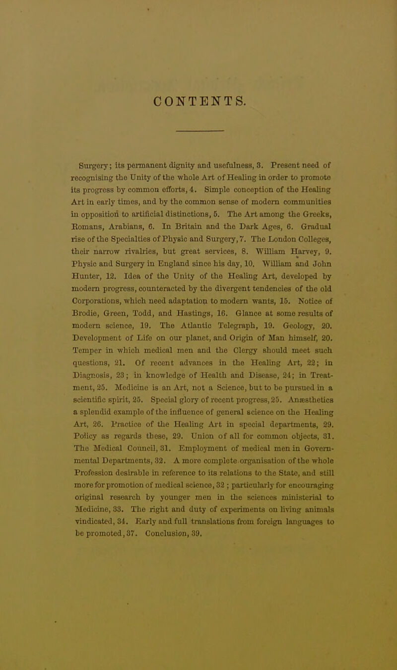 CONTENTS. Surgeiy; its permanent dignity and usefulness, 3. Present need of recognising tlie Unity of the whole Art of Healing in order to promote its progress by common efforts, 4. Simple conception of the Healing Art in early times, and by the common sense of modem communities in opposition to artificial distinctions, 6. The Art among the Greeks, Eomans, Arabians, 6. In Britain and the Dark Ages, 6. Gradual rise of the Specialties of Physio and Surgery, 7. The London Colleges, their narrow rivalries, but great services, 8. 'William Harvey, 9. Physio and Surgery in England since his day, 10, William and John Hunter, 13. Idea of the Unity of the Healing Art, developed by modem progress, counteracted by the divergent tendencies of the old Corporations, which need adaptation to modem wants, 15. Notice of Brodie, Green, Todd, and Hastings, 16. Glance at some results of modern science, 19. The Atlantic Telegraph, 19. Geology, 20. Development of Life on oui- planet, and Origin of Man himself, 20. Temper in which medical men and the Clergy should meet such questions, 21. Of recent advances in the Healing Art, 22; in Diagnosis, 23; in knowledge of Health and Disease, 24; in Treat- ment, 25. Medicine is an Art, not a Science, but to be pursued in a scientific spirit, 25. Special glory of recent progress, 25. Antesthetics a splendid example of the influence of genera] science on the Healing Ai't, 26. Prootice of the Healing Art in special departments, 29. Policy as regards these, 29. Union of all for common objects, 31. The Medical Coimcil, 31. Employment of medical men in Govern- mental Departments, 32. A more complete organisation of the whole Profession desirable in refei'ence to its relations to the State, and still more for promotion of medical science, 32 ; particularly for encouraging original reseai'ch by younger men in the sciences ministerial to Medicine, 33. The right and duty of experiments on living animals vindicated, 34. Korly and full translations from foreign languages to be promoted, 37. Conclusion, 39.