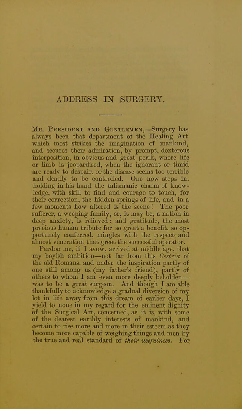 Mr. President and Gentlemen,—Surgery has always been that department of the Healing Art which most strikes the imagination of mankind, and secures theii admiration, by prompt, dexterous interposition, in obvious and great perils, where life or Umb is jeopardised, when the ignorant or timid are ready to despair, or the disease seems too terrible and deadly to be controlled. One now steps in, holding in his hand the taUsmanic charm of know- ledge, with skiU to find and courage to touch, for their correction, the hidden springs of life, and in a few moments how altered is the scene! The poor sufferer, a weeping family, or, it may be, a nation in deep anxiety, is reheved; and gratitude, the most precious human tribute for so great a benefit, so op- portunely conferred, mingles with the respect and almost veneration that greet the successful operator. Pardon me, if I avow, arrived at middle age, that my boyish ambition—not far from this Cestria of the old Romans, and under the inspiration partly of one stiU among us (my father's friend), partly of others to whom I am even more deeply beholden— was to be a great surgeon. And though I am able thankfully to acknowledge a gradual diversion of my lot in life away from this dfream of earlier days, I yield to none in my regard for the eminent dignity of the Surgical Art, concerned, as it is, with some of the dearest earthly interests of mankind, and certain to rise more and more in their esteem as they become more capable of weighing things and men by the true and real standard of their usefulness. For