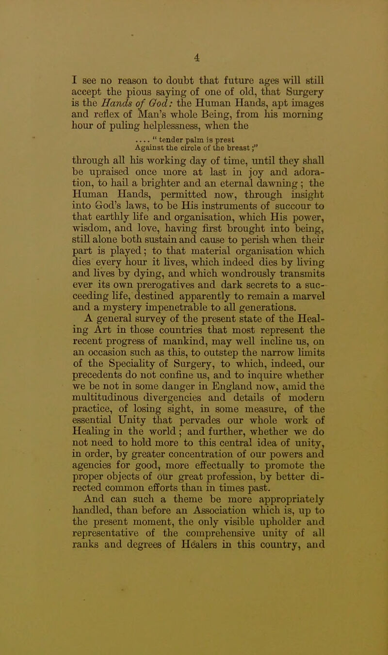 I see no reason to doubt that future ages will still accept the pious saying of one of old, that Surgery- is the Hands of Ood: the Human Hands, apt images and reflex of Man's whole Being, from his morning hour of puling helplessness, when the ....  tender palm is prest Against the circle of the breast; through all his working day of time, untU they shall be upraised once more at last in joy and adora- tion, to haU a brighter and an eternal dawning; the Hiunan Hands, permitted now, through insight into God's laws, to be His instruments of succour to that earthly life and organisation, which His power, wisdom, and love, having first brought into being, stOl alone both sustain and cause to perish when their part is played; to that material organisation which dies every hour it hves, wliich iudeed dies by living and lives by dying, and which wondrously transmits ever its own prerogatives and dark secrets to a suc- ceeding life, destined apparently to remain a marvel and a mystery impenetrable to aU generations. A general survey of the present state of the Heal- ing Art in those countries that most represent the recent progress of mankind, may weU incline us, on an occasion such as this, to outstep the narrow limits of the Speciality of Surgery, to which, indeed, our precedents do not confine us, and to inquire whether we be not in some danger in England now, amid the multitudinous divergencies and details of modern practice, of losing sight, in some measure, of the essential Unity that pervades our whole work of Healing in the world ; and further, whether we do not need to hold more to this central idea of unity, in order, by greater concentration of our powers and agencies for good, more effectually to promote the proper objects of our great profession, by better di- rected common efforts than in times past. And can such a theme be more appropriately liandled, than before an Association which is, up to the present moment, the only visible upholder and representative of the comprehensive unity of all ranks and degrees of Healers in this country, and