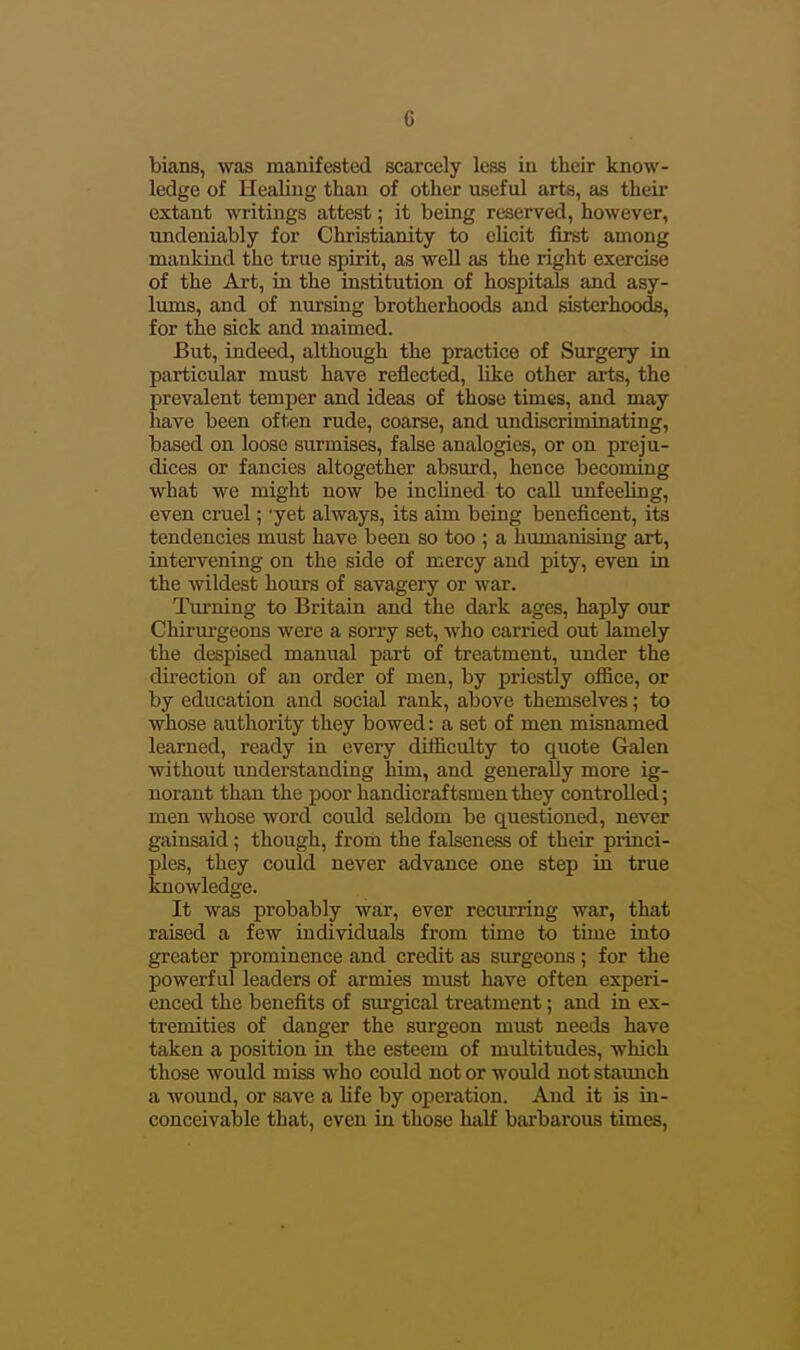 bians, was manifested scarcely less in their know- ledge of Healing than of other useful arts, as theii' extant writings attest; it being reserved, however, undeniably for Christianity to elicit first among mankind the true spirit, as well as the right exercise of the Art, in the institution of hospitals and asy- lums, and of nursing brotherhoods and sisterhoods, for the sick and maimed. But, indeed, although the practice of Surgery in particular must have reflected, Hke other arts, the prevalent temper and ideas of those times, and may have been often rude, coarse, and undiscriminating, based on loose surmises, false analogies, or on preju- dices or fancies altogether absurd, hence becoming what we might now be inclined to call mifeeling, even cruel; 'yet always, its aim being beneficent, its tendencies must have been so too ; a humanising art, intervening on the side of mercy and pity, even in the wildest hours of savagery or war. Turning to Britain and the dark ages, haply our Chirurgeons were a sorry set, who carried out lamely the despised manual part of treatment, under the direction of an order of men, by priestly oflS.ce, or by education and social rank, above themselves; to whose authority they bowed: a set of men misnamed learned, ready in every difficulty to quote Galen without understanding him, and generally more ig- norant than the poor handicraftsmen they controlled; men whose word could seldom be questioned, never gainsaid; though, from the falseness of their princi- ples, they could never advance one step in true knowledge. It was probably war, ever recurring war, that raised a few individuals from time to time into greater prominence and credit as surgeons; for the powerful leaders of armies must have often experi- enced the benefits of siu'gical treatment; and in ex- tremities of danger the surgeon must needs have taken a position in the esteem of multitudes, which those would miss who could not or would not staunch a wound, or save a life by operation. And it is in- conceivable that, even in those half barbarous times.