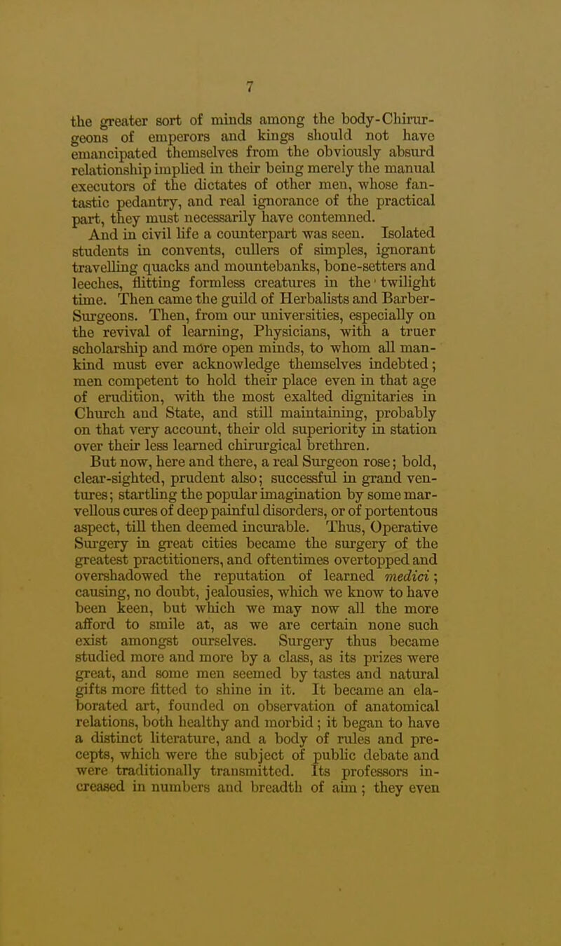 the greater sort of minds among the body-Chinir- geons of emperors and kings should not have emancipated themselves from the obviously absurd relationship implied in their being merely the manual executors of the dictates of other men, whose fan- tastic pedantry, and real ignorance of the practical pai-t, they must necessarily have contemned. And in civil life a counterpart was seen. Isolated students in convents, cullers of simples, ignorant travelling quacks and mountebanks, bone-setters and leeches, flitting formless creatures in the' twilight time. Then came the guild of Herbalists and Barber- Surgeons. Then, from our universities, especially on the revival of learning. Physicians, with a truer scholarship and more open minds, to whom all man- kind must ever acknowledge themselves indebted; men competent to hold their place even in that age of erudition, with the most exalted dignitaries in Church and State, and still maintaining, probably on that very account, their old superiority in station over their less learned chirurgical brethren. But now, here and there, a real Surgeon rose; bold, cleai'-sighted, prudent also; successful in grand ven- tures; startling the popular imagination by some mar- vellous cures of deep painful disorders, or of portentous aspect, till then deemed incurable. Thus, Operative Surgery in great cities became the surgery of the greatest practitioners, and oftentimes overtopped and overshadowed the reputation of learned medici; causing, no doubt, jealousies, which we know to have been keen, but which we may now all the more afford to smile at, as we are certain none such exist amongst ourselves. Surgery thus became studied more and more by a class, as its prizes were great, and some men seemed by tastes and natural gifts more fitted to shine in it. It became an ela- borated art, founded on observation of anatomical relations, both healthy and morbid ; it began to have a distinct literature, and a body of rules and pre- cepts, which were the subject of public debate and were traditionally transmitted. Its professors in- creased in numbers and breadth of aun; they even