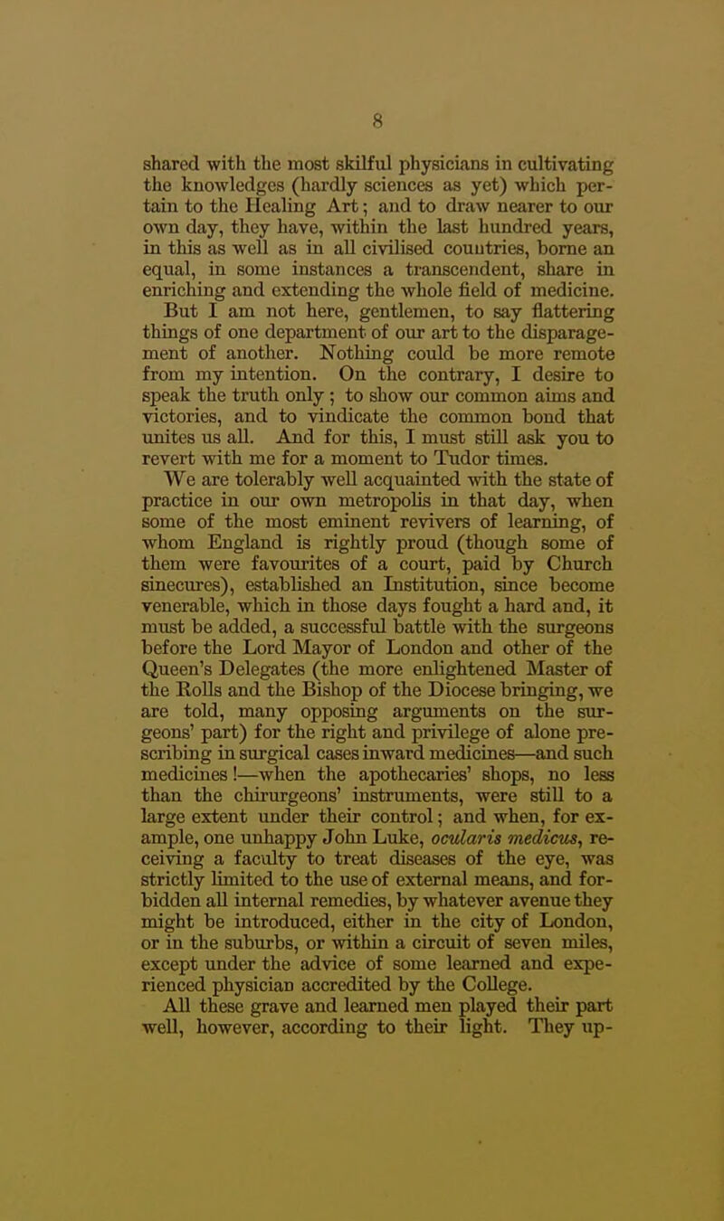 shared with the most skilful physickns in cultivating the knowledges (hardly sciences as yet) which per- tain to the Healing Art; and to draw nearer to our own day, they have, within the last hundred years, in this as well as in aU civilised countries, borne an equal, in some instances a transcendent, share in enriching and extending the whole field of medicine. But I am not here, gentlemen, to say flattering things of one department of our art to the disparage- ment of another. Nothing could be more remote from my intention. On the contrary, I desire to speak the truth only ; to show our common aims and victories, and to vindicate the common bond that unites us all. And for this, I must still ask you to revert with me for a moment to Tudor times. We are tolerably weU acquainted with the state of practice in our own metropolis in that day, when some of the most eminent revivers of learning, of whom England is rightly proud (though some of them were favourites of a court, paid by Church sinecures), established an Institution, since become venerable, which in those days fought a hard and, it must be added, a successful battle with the surgeons before the Lord Mayor of London and other of the Queen's Delegates (the more enlightened Master of the Rolls and the Bishop of the Diocese bringing, we are told, many opposing arguments on the sur- geons' part) for the right and privilege of alone pre- scribing in surgical cases inward medicines—and such medicines!—when the apothecaries' shops, no less than the chirurgeons' instruments, were still to a large extent under their control; and when, for ex- ample, one unhappy John Luke, ocularis medictis, re- ceiving a faculty to treat diseases of the eye, was strictly limited to the use of external means, and for- bidden aU internal remedies, by whatever avenue they might be introduced, either in the city of London, or in the subiu-bs, or within a circuit of seven miles, except under the advice of some learned and expe- rienced physician accredited by the College. All these grave and learned men played their part well, however, according to their light. They up-