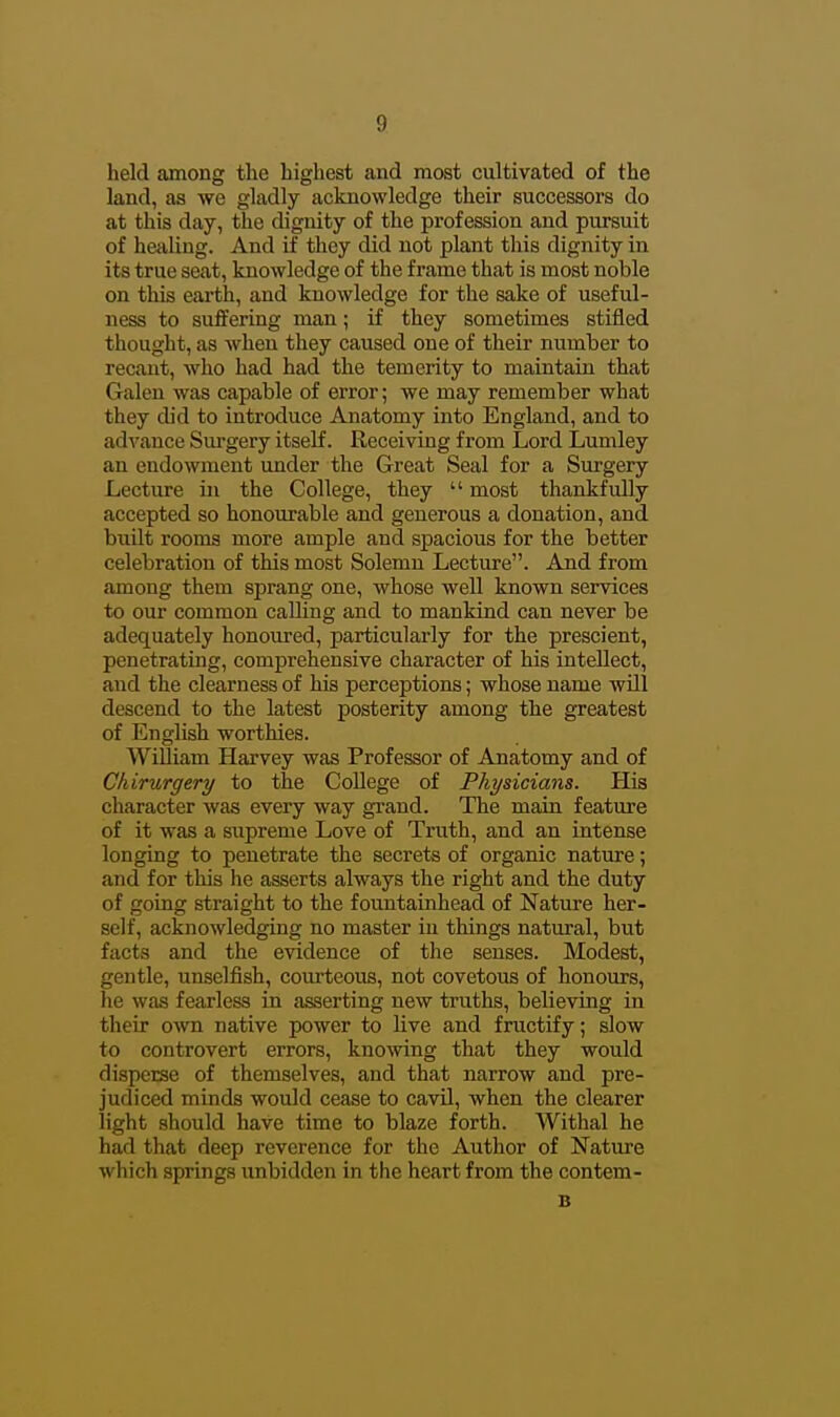 held among the highest and most cultivated of the land, as we gladly acknowledge their successors do at this day, the dignity of the profession and pursuit of healing. And if they did not plant this dignity in its true seat, knowledge of the frame that is most noble on this earth, and knowledge for the sake of useful- ness to suffering man; if they sometimes stifled thought, as when they caused one of their number to recant, who had had the temerity to maintain that Galen was capable of error; we may remember what they did to introduce Anatomy into England, and to advance Sui-gery itself. Receiving from Lord Lumley an endowment under the Great Seal for a Surgery Lecture in the College, they  most thankfully accepted so honourable and generous a donation, and built rooms more ample and spacious for the better celebration of this most Solemn Lecture. And from among them sprang one, whose well known services to our common calling and to mankind can never be adequately honoured, particularly for the prescient, penetrating, comprehensive character of his intellect, and the clearness of his perceptions; whose name will descend to the latest posterity among the greatest of English worthies. William Harvey was Professor of Anatomy and of Chirurgery to the College of Physicians. His character was every way grand. The main feature of it was a supreme Love of Truth, and an intense longing to penetrate the secrets of organic nature; and for this he asserts always the right and the duty of going straight to the fountainhead of Nature her- self, acknowledging no master in things natural, but facts and the evidence of the senses. Modest, gentle, unselfish, courteous, not covetous of honours, he was fearless in asserting new truths, believing in their o'wn native power to live and fructify; slow to controvert errors, knoAving that they would disperse of themselves, and that narrow and pre- judiced minds would cease to cavil, when the clearer light should have time to blaze forth. Withal he had that deep reverence for the Author of Nature which springs unbidden in the heart from the contem- B