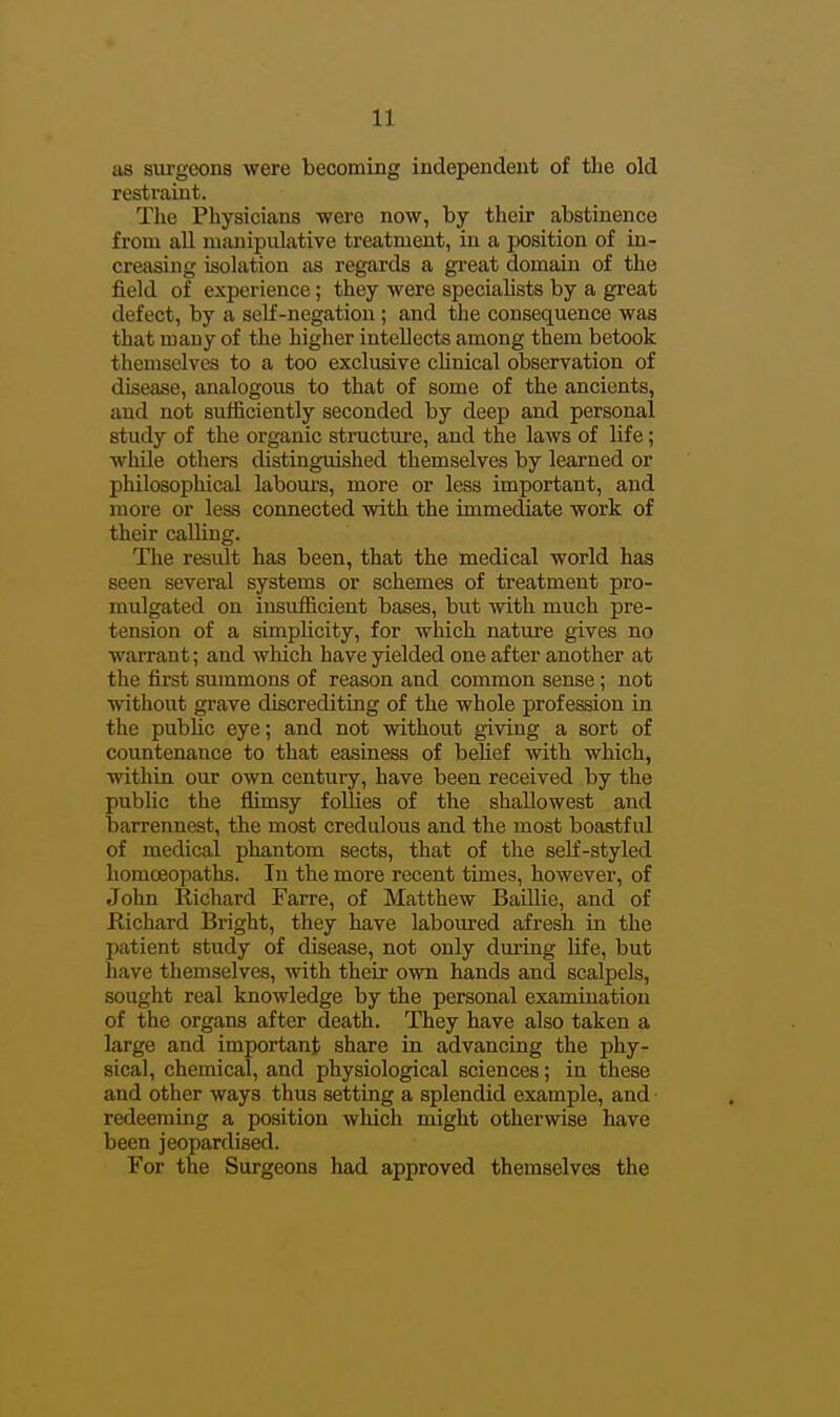 as sui'geons were becoming independent of the old restraint. The Physicians were now, by their abstinence from all manipulative treatment, in a position of in- creasing isolation as regards a great domain of the field of experience; they were specialists by a great defect, by a self-negation ; and tlie consequence was that many of the higher intellects among them betook themselves to a too exclusive cUnical observation of disease, analogous to that of some of the ancients, and not sufficiently seconded by deep and personal study of the organic structure, and the laws of life; while others distinguished themselves by learned or philosophical labours, more or less important, and more or less connected with the immediate work of their calling. The result has been, that the medical world has seen several systems or schemes of treatment pro- mulgated on insufficient bases, but with much pre- tension of a simpHcity, for which nature gives no warrant; and which have yielded one after another at the first summons of reason and common sense; not without grave discrediting of the whole profession in the pubUc eye; and not without giving a sort of countenance to that easiness of behef with which, within our own century, have been received by the public the flimsy follies of the shallowest and barrennest, the most credulous and the most boastful of medical phantom sects, that of the self-styled homoeopaths. In the more recent times, however, of John Richard Farre, of Matthew BaiUie, and of Richard Bright, they have laboured afresh in the patient study of disease, not only dui-ing life, but have themselves, with their own hands and scalpels, sought real knowledge by the personal examination of the organs after death. They have also taken a large and important share in advancing the phy- sical, chemical, and physiological sciences; in these and other ways thus setting a splendid example, and redeeming a position which might otherwise have been jeopardised. For the Surgeons had approved themselves the