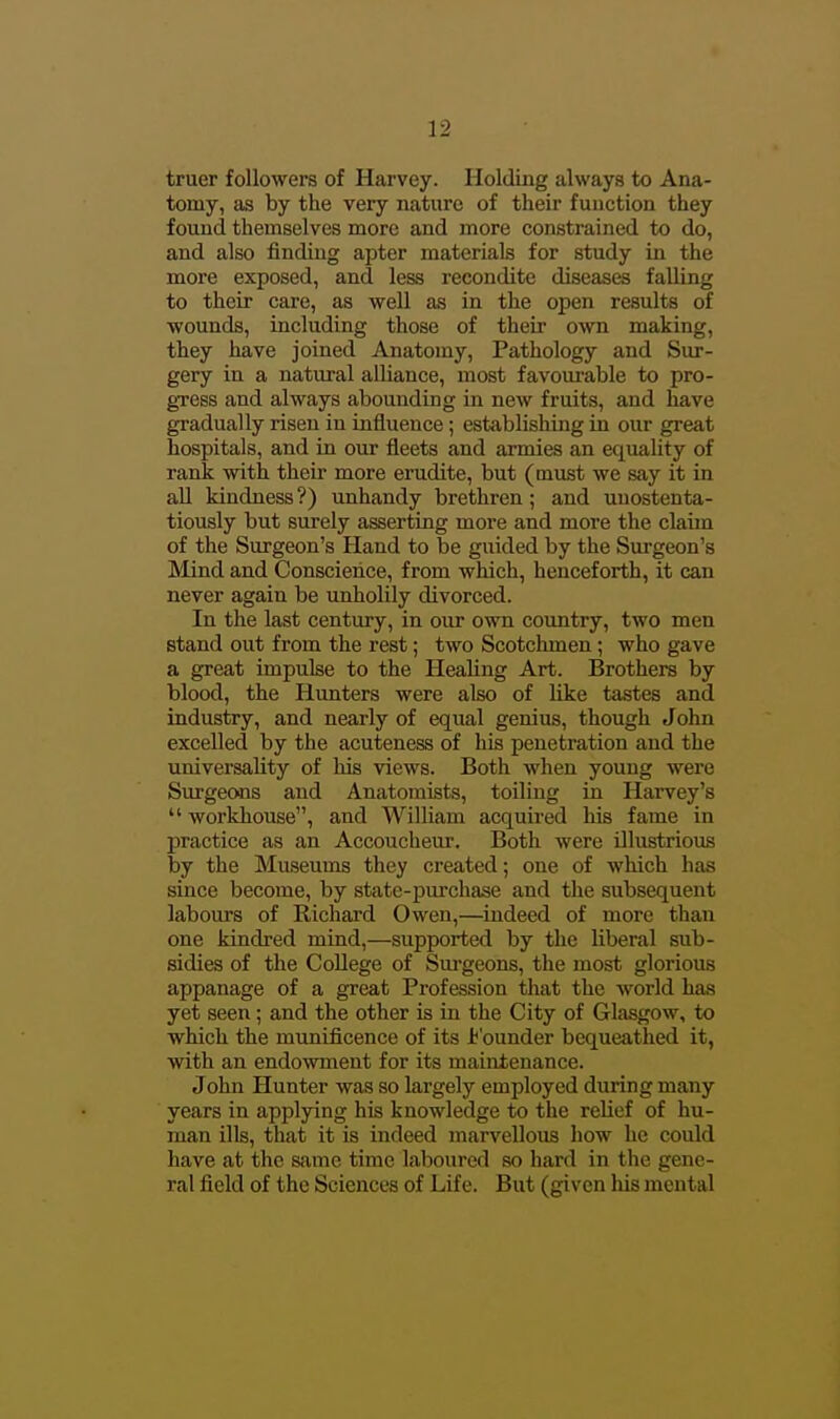 truer followers of Harvey. Holding always to Ana- tomy, as by the very nature of their function they found themselves more and more constrained to do, and also finding apter materials for study in the more exposed, and less recondite diseases falling to their care, as well as in the open results of wounds, iucluding those of their own making, they have joined Anatomy, Pathology and Sur- gery in a natural alliance, most favourable to pro- gTCss and always abounding in new fruits, and have gradually risen in influence; establishing in our great hospitals, and in our iieets and armies an equality of rank with their more erudite, but (must we say it in all kindness ?) unhandy brethren; and unostenta- tiously but surely asserting more and more the claim of the Surgeon's Hand to be guided by the Surgeon's Mind and Conscience, from which, henceforth, it can never again be unholily divorced. In the last century, in our own country, two men stand out from the rest; two Scotchmen; who gave a great impulse to the Healing Art. Brothers by blood, the Hunters were also of like tastes and industry, and nearly of equal genius, though John excelled by the acuteness of his penetration and the univei'sality of his views. Both when young were Sui'geons and Anatomists, toiling in Harvey's  workhouse, and William acquired his fame in practice as an Accoucheur. Both were illustrious by the Museums they created; one of which has since become, by state-purchase and the subsequent labours of Richard Owen,—indeed of more than one kindred mind,—supported by the liberal sub- sidies of the College of Sm-geons, the most glorious appanage of a great Profession that the world has yet seen; and the other is in the City of Glasgow, to which the munificence of its i^'ounder bequeathed it, with an endowment for its maintenance. John Hunter was so largely employed during many years in applying his knowledge to the relief of hu- man ills, that it is indeed marvellous how he could have at the same time laboured so hard in the gene- ral field of the Sciences of Life. But (given his mental