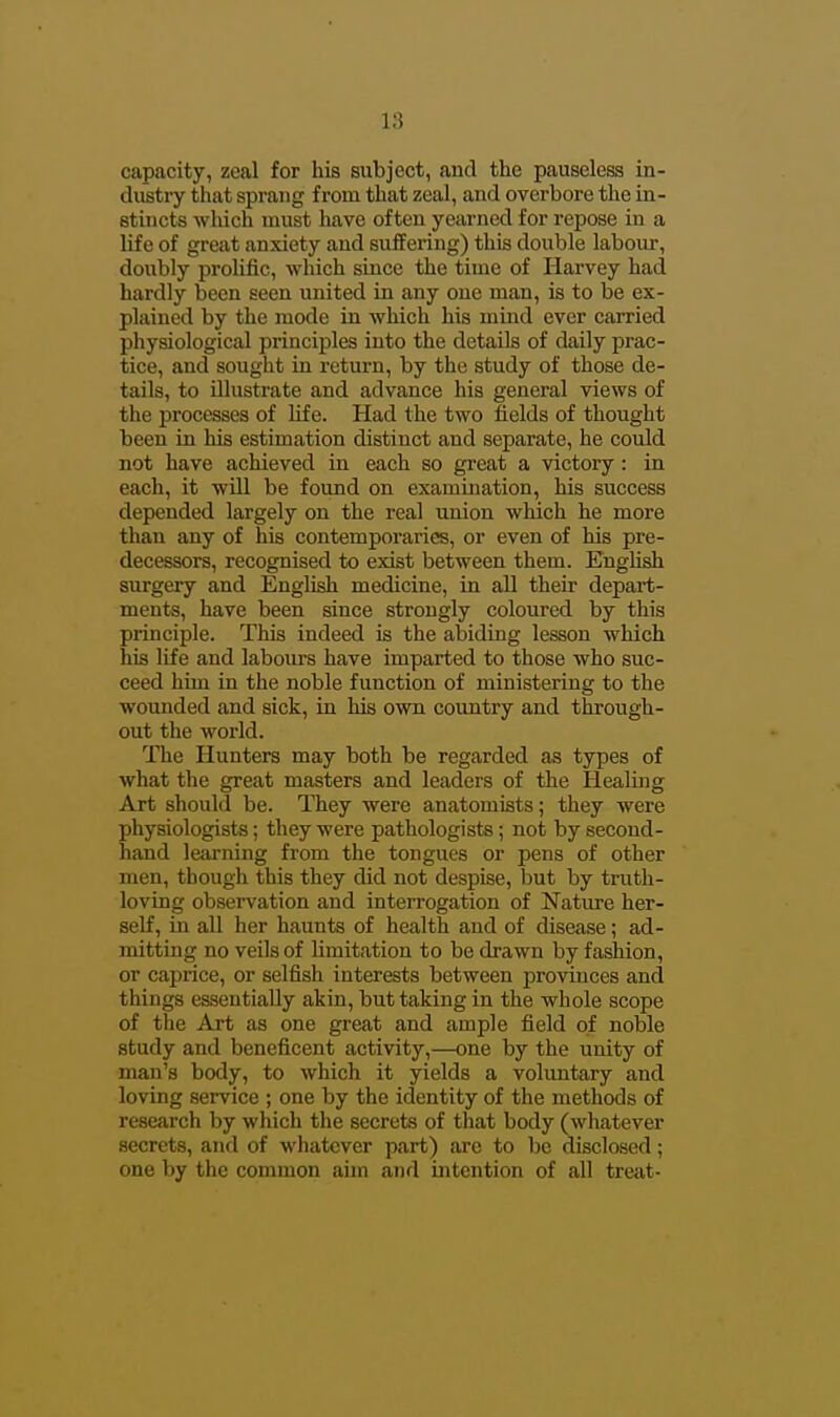 capacity, zeal for his subject, and the pauseless in- dustry that sprang from that zeal, and overbore the in- stincts which must have often yearned for repose in a life of great anxiety and suffering) this double labour, doubly prolific, which since the time of Harvey had hardly been seen united in any one man, is to be ex- plained by the mode in which his mind ever carried physiological principles into the details of daily prac- tice, and sought in return, by the study of those de- tails, to illustrate and advance his general views of the processes of life. Had the two fields of thought been in his estimation distinct and separate, he could not have achieved in each so great a victory : in each, it will be found on examination, his success depended largely on the real union which he more than any of his contemporaries, or even of his pre- decessors, recognised to exist between them. English surgery and English medicine, in all their depart- ments, have been since strongly coloured by this principle. This indeed is the abiding lesson which his life and labours have imparted to those who suc- ceed him in the noble function of ministering to the wounded and sick, in his own country and through- out the world. The Hunters may both be regarded as types of what the great masters and leaders of the Healing Art should be. They were anatomists; they were physiologists; they were pathologists; not by second- hand learning from the tongues or pens of other men, though this they did not despise, but by truth- loving observation and interrogation of Nature her- self, in all her haunts of health and of disease; ad- mitting no veils of limitation to be drawn by fashion, or caprice, or selfish interests between provinces and things essentially akin, but taking in the whole scope of the Art as one great and ample field of noble study and beneficent activity,—one by the unity of man's body, to which it yields a voluntary and loving service ; one by the identity of the methods of research by which the secrets of that body (whatever secrets, and of whatever part) are to be disclosed; one by the common aim and intention of all treat-