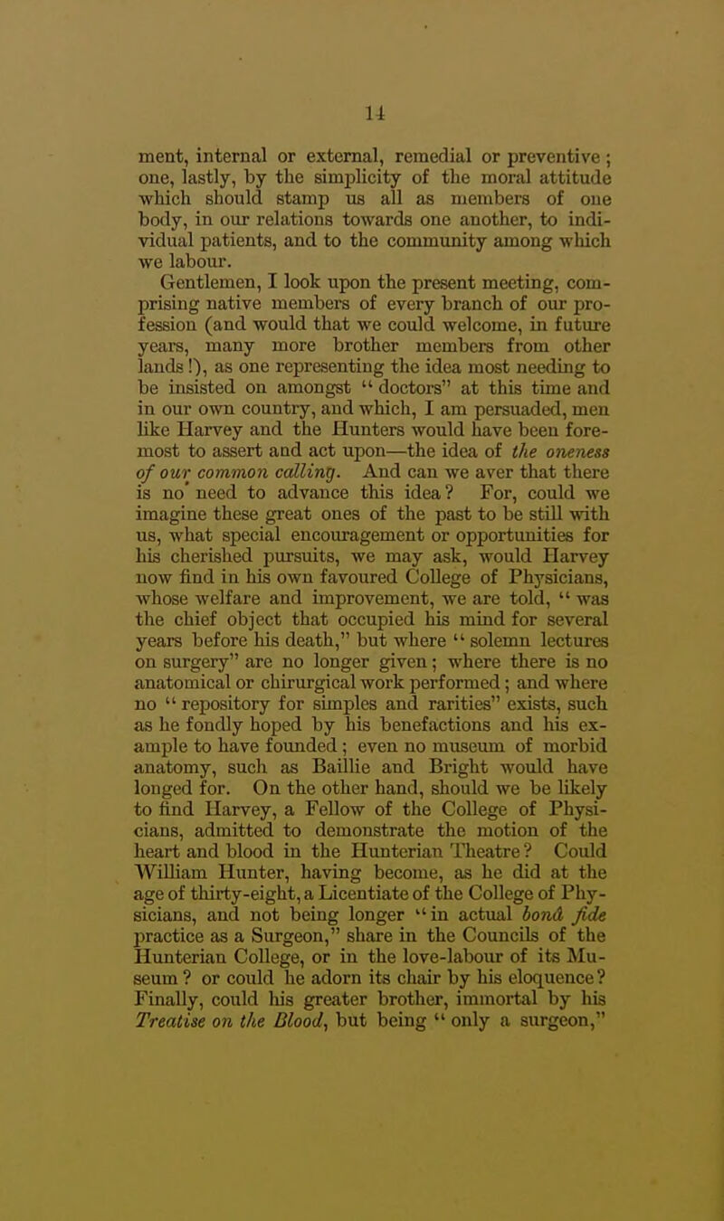 ment, internal or external, remedial or preventive ; one, lastly, by the simplicity of the moral attitude which should stamp us all as members of one body, in our relations towards one another, to indi- vidual patients, and to the community among which we labour. Gentlemen, I look upon the present meeting, com- prising native members of every branch of our pro- fession (and would that we could welcome, in future years, many more brother members from other lands!), as one representing the idea most needing to be insisted on amongst  doctors at this time and in our ovm country, and which, I am persuaded, men like Harvey and the Hunters would have been fore- most to assert and act upon—the idea of the oneness of our common calling. And can we aver that there is no' need to advance this idea ? For, could we imagine these great ones of the past to be still with us, what special encouragement or opportunities for his cherished pursuits, we may ask, would Harvey now find in his own favoured College of Physicians, whose welfare and improvement, we are told,  was the chief object that occupied his mind for several years before his death, but where  solemn lectures on surgery are no longer given; where there is no anatomical or chirurgical work performed; and where no  repository for simples and rarities exists, such as he fondly hoped by his benefactions and his ex- ample to have founded; even no museum of morbid anatomy, such as Baillie and Bright would have longed for. On the other hand, should we be likely to find Harvey, a Fellow of the College of Physi- cians, admitted to demonstrate the motion of the heart and blood in the Huntcrian Theatre ? Could William Hunter, having become, as he did at the age of thirty-eight, a Licentiate of the College of Phy- sicians, and not being longer in actual bond fide practice as a Surgeon, share in the Councils of the Hunterian College, or in the love-labour of its Mu- seum ? or could he adorn its chair by his eloquence ? Finally, could his greater brother, immortal by his Treatise on the Blood, but being  only a surgeon,