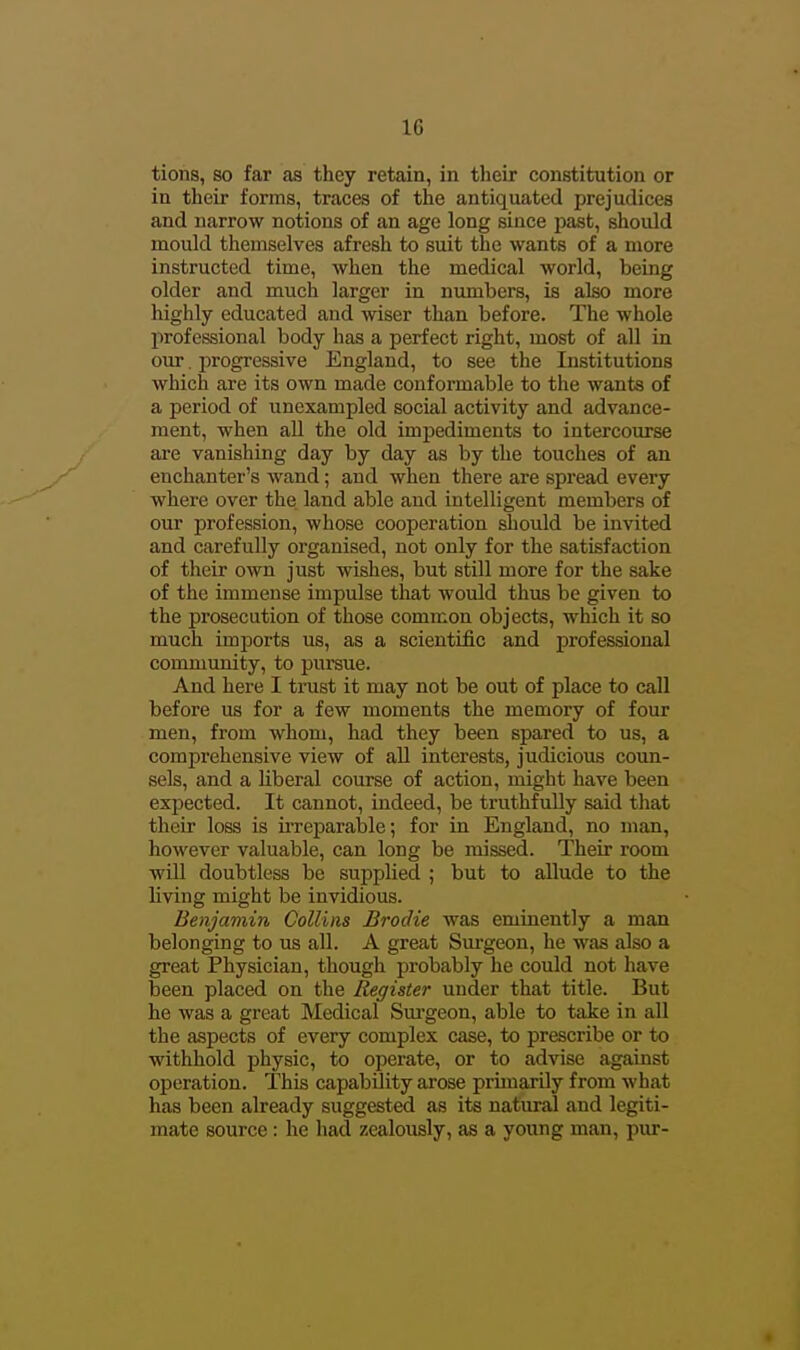 tions, so far as they retain, in their constitution or in their forms, traces of the antiquated prejudices and narrow notions of an age long since past, should mould themselves afresh to suit the wants of a more instructed time, when the medical world, being older and much larger in numbers, is also more highly educated and wiser than before. The whole professional body has a perfect right, most of all in our. progressive England, to see the Institutions which are its own made conformable to the wants of a period of unexampled social activity and advance- ment, when all the old impediments to intercourse are vanishing day by day as by the touches of an enchanter's wand; and when there are spread every where over the land able and intelligent members of our profession, whose cooperation should be invited and carefully organised, not only for the satisfaction of their own just wishes, but still more for the sake of the immense impulse that would thus be given to the prosecution of those common objects, which it so much imports us, as a scientific and professional community, to pursue. And here I trust it may not be out of place to call before us for a few moments the memory of four men, from whom, had they been spared to us, a comprehensive view of all interests, judiciovus coun- sels, and a liberal course of action, might have been expected. It cannot, indeed, be truthfully said that their loss is iiTcparable; for in England, no man, however valuable, can long be missed. Their room •will doubtless be supplied ; but to allude to the living might be invidious. Benjamin Collins Brodie was eminently a man belonging to us all. A great Sm-geon, he was also a great Physician, though probably he could not have been placed on the Register under that title. But he was a great Medical Sm-geon, able to take in all the aspects of every complex case, to prescribe or to withhold physic, to operate, or to advise against operation. This capability arose prunarily from what has been already suggested as its natural and legiti- mate source : he had zealously, as a young man, piu--