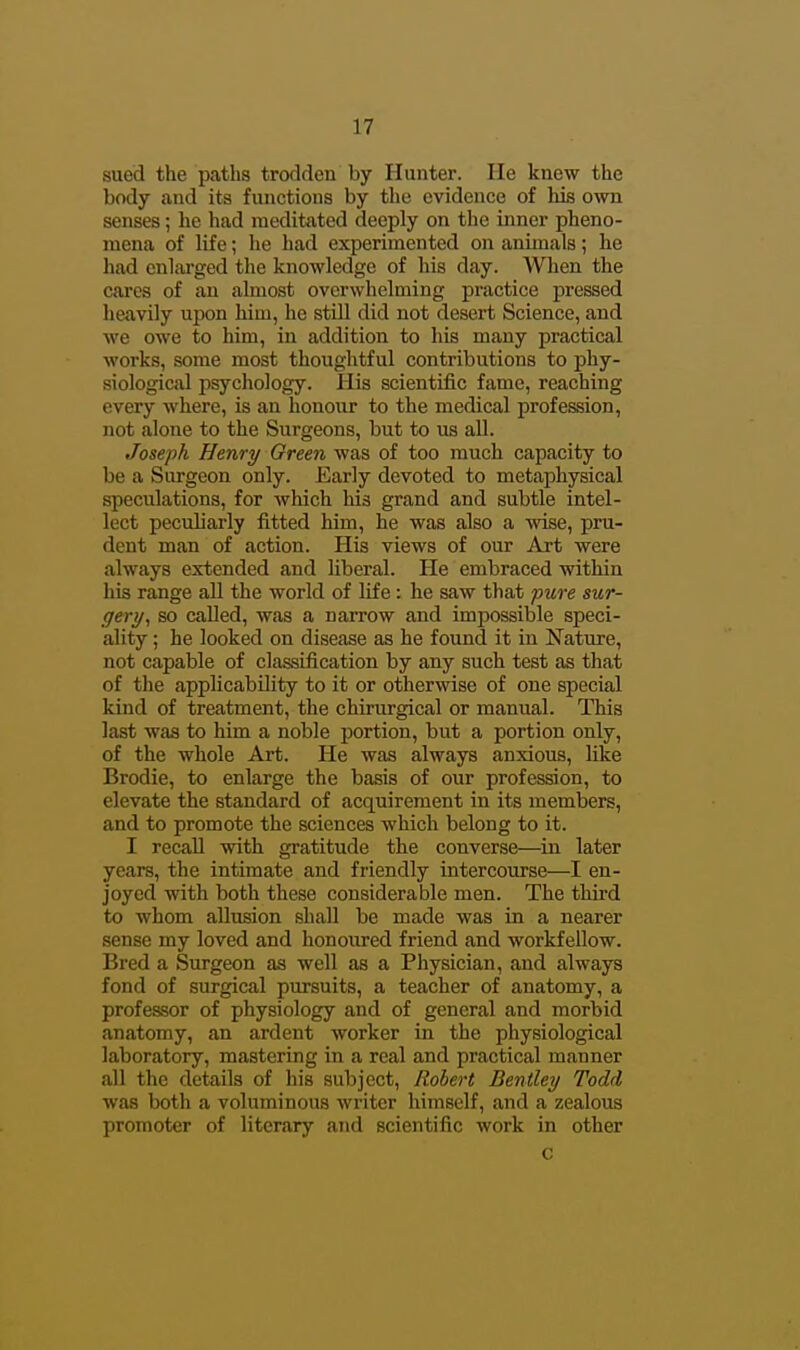 sued the paths trodden by Hunter. He knew the body and its functions by the evidence of his own senses; he had meditated deeply on the inner pheno- mena of life; he had experimented on animals; he had enlai'ged the knowledge of his day. AVlien the cares of an almost overwhelming practice pressed heavily upon him, he still did not desert Science, and we owe to him, in addition to his many practical works, some most thoughtful contributions to phy- siological psychology. His scientific fame, reaching every where, is an honour to the medical profession, not alone to the Surgeons, but to us aU. Joseph Henry Oreen was of too much capacity to be a Surgeon only. Early devoted to metaphysical speculations, for which his grand and subtle intel- lect peculiarly fitted him, he was also a wise, pru- dent man of action. His views of our Art were always extended and liberal. He embraced within his range all the world of life: he saw that pure sur- gery, so called, was a narrow and impossible speci- ality ; he looked on disease as he found it in Nature, not capable of classification by any such test as that of the applicability to it or otherwise of one special kind of treatment, the chirurgical or manual. This last was to him a noble portion, but a portion only, of the whole Art. He was always anxious, like Brodie, to enlarge the basis of our profession, to elevate the standard of acquirement in its members, and to promote the sciences which belong to it. I recall with gratitude the converse—in later years, the intimate and friendly intercourse—I en- joyed with both these considerable men. The third to whom allusion shall be made was in a nearer sense my loved and honoiired friend and workfellow. Bred a Surgeon as well as a Physician, and always fond of surgical pursuits, a teacher of anatomy, a professor of physiology and of general and morbid anatomy, an ardent worker in the physiological laboratory, mastering in a real and practical manner all the details of his subject, Robert Bentley Todd was both a voluminous writer himself, and a zealous promoter of literary and scientific work in other c