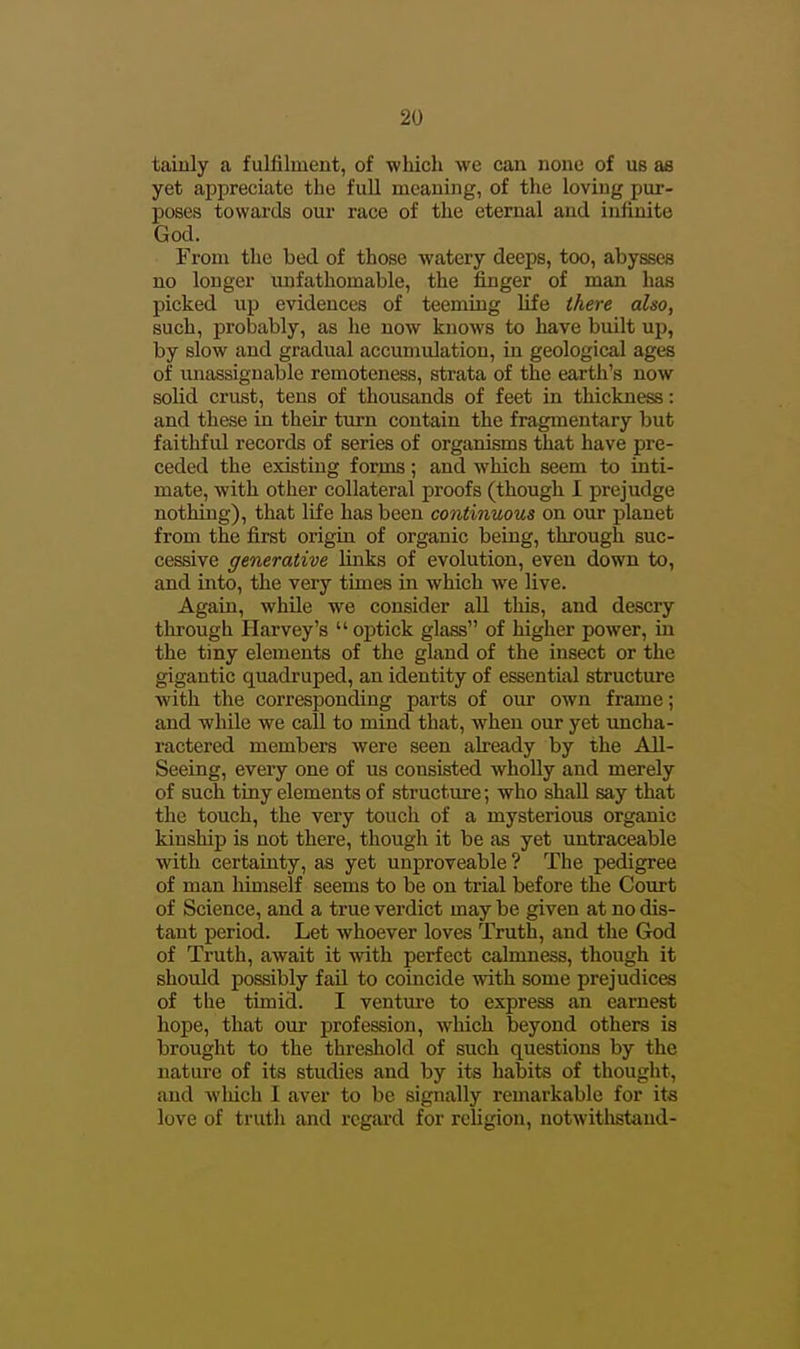 tainly a fulfilment, of which we can none of us ae yet appreciate the full meaning, of the loving pur- poses towards our race of the eternal and infinite God. From the bed of those watery deeps, too, abysses no longer unfathomable, the finger of man has picked up evidences of teeming life there also, such, probably, as he now knows to have built up, by slow and gradual accumulation, in geological ages of unassignable remoteness, strata of the earth's now solid crust, tens of thousands of feet in thickness: and these in their turn contain the fragmentary but faithful records of series of organisms that have pre- ceded the existing forms; and which seem to inti- mate, with other collateral proofs (though I prejudge nothing), that life has been continuous on our planet from the first origin of organic being, through suc- cessive generative links of evolution, even down to, and into, the very times in which we live. Again, while w^e consider all this, and descry through Harvey's  optick glass of higher power, in the tiny elements of the gland of the insect or the gigantic quadruped, an identity of essential structure with the corresponding parts of our own frame; and while we call to mind that, when our yet uncha- ractered members were seen already by the All- Seeing, every one of us consisted whoUy and merely of such tiny elements of structure; who shall say that the touch, the very touch of a mysterious organic kinship is not there, though it be as yet untraceable with certainty, as yet unproveable? The pedigree of man himself seems to be on trial before the Court of Science, and a true verdict may be given at no dis- tant period. Let whoever loves Truth, and the God of Truth, await it with perfect cahnness, though it should possibly faU to coincide with some prejudices of the timid. I venture to express an earnest hope, that our profession, which beyond others is brought to the threshold of such questions by the nature of its studies and by its habits of thought, and which I aver to be signally remarkable for its love of truth and rcgai-d for religion, notwitlistand-
