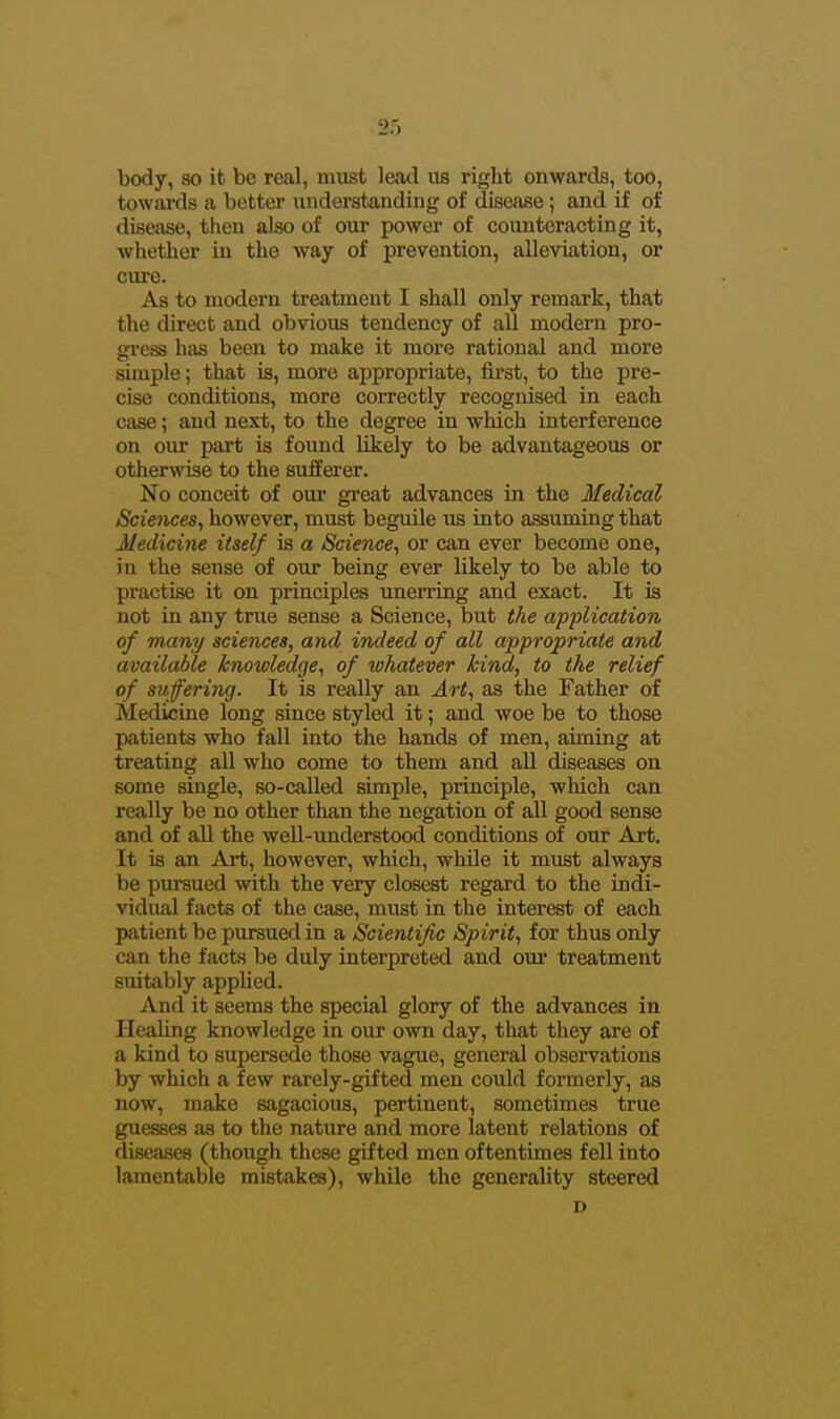 body, so it be real, must leatl us right onwards, too, towai'ds a better understanding of disease; and if of disease, then also of our power of counteracting it, whether in the way of prevention, alleviation, or cure. As to modern treatment I shall only remark, that the direct and obvious tendency of all modern pro- gress hixs been to make it more rational and more simple; that is, more appropriate, first, to the pre- cise conditions, more coiTectly recognised in each case; and next, to the degree in which interference on our part is found likely to be advantageous or otherwise to the sufferer. No conceit of oui* great advances in the Medical Sciences, however, must beguile us into assuming that Medicine itself is a Science, or can ever become one, in the sense of our being ever likely to be able to practise it on principles unerring and exact. It is not in any trixe sense a Science, but the application of many sciences, and indeed of all appropriate and available knowledge, of whatever kind, to the relief of suffering. It is really an Art, as the Father of Medicine long since styled it; and woe be to those patients who fall into the hands of men, aiming at treating all who come to them and aU diseases on some single, so-called simple, principle, which can really be no other than the negation of all good sense and of all the Avell-understood conditions of our Art. It is an Art, however, which, while it must always be pursued with the very closest regard to the indi- vidual facts of the case, must in the interest of each patient be pursued in a Scientific Spirit, for thus only can the facts be didy interpreted and our treatment suitably applied. And it seems the special glory of the advances in Healing knowledge in our own day, that they are of a kind to supersede those vague, general observations by which a few rarely-gifted men could formerly, as now, make sagacious, pertinent, sometimes true guesses as to the nature and more latent relations of diseases (though those gifted men oftentimes fell into lamentable mistakes), while the generality steered D