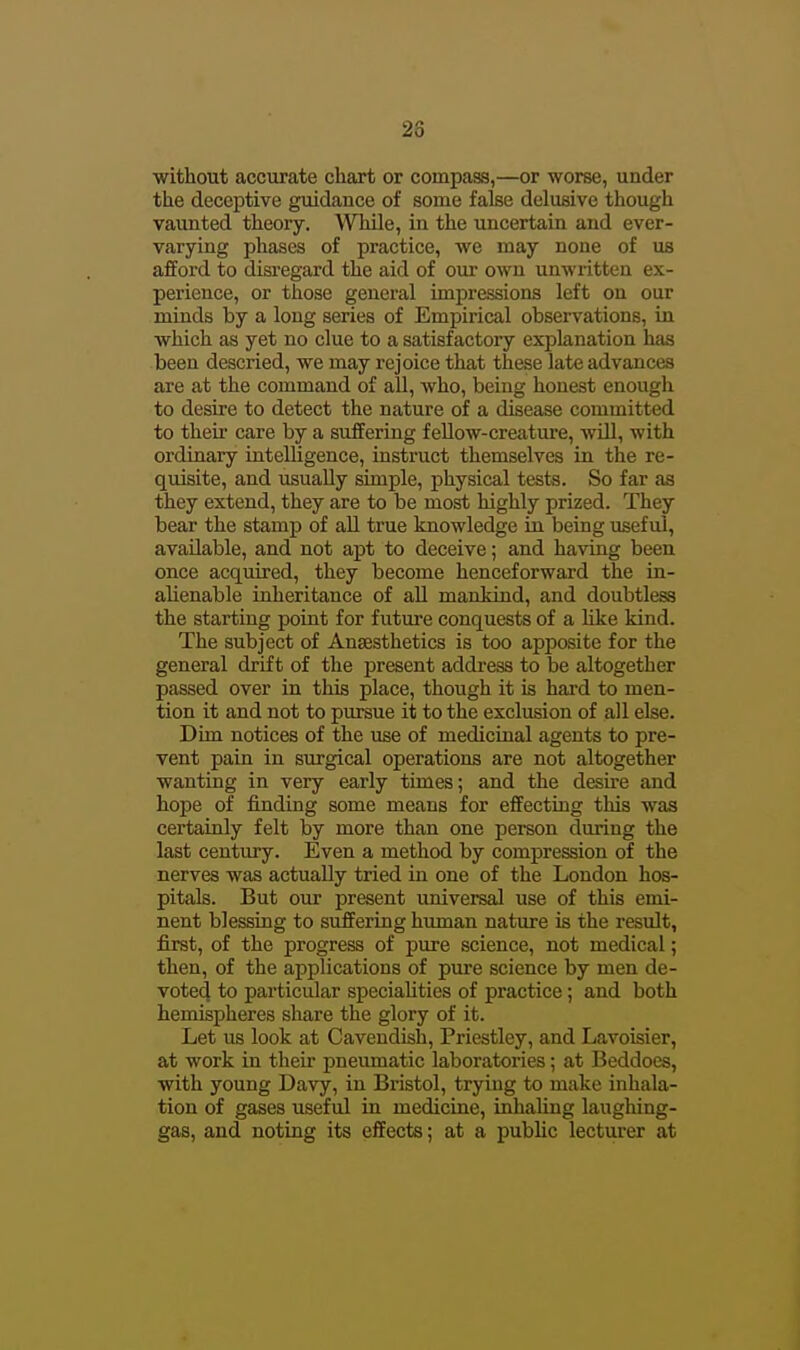 28 without accurate chart or compass,—or worse, under the deceptive guidance of some false delusive though vaunted theory. While, in the uncertain and ever- varying phases of practice, we may none of us afford to disregard the aid of our own unwritten ex- perience, or those general impressions left on our minds by a long series of Empirical observations, in which as yet no clue to a satisfactory explanation has been descried, we may rejoice that these late advances are at the command of all, who, being honest enough to desire to detect the nature of a disease committed to their care by a suffering f eUow-creatui'e, will, with ordinary intelligence, instruct themselves in the re- quisite, and usuaDy simple, physical tests. So far as they extend, they are to be most highly prized. They bear the stamp of all true knowledge in being useful, available, and not apt to deceive; and having been once acquired, they become henceforward the in- alienable inheritance of all mankind, and doubtless the starting point for future conquests of a like kind. The subject of Ansesthetics is too apposite for the general drift of the present address to be altogether passed over in this place, though it is hard to men- tion it and not to pursue it to the exclusion of all else. Dim notices of the use of medicinal agents to pre- vent pain in surgical operations are not altogether wanting in very early times; and the desire and hope of finding some means for effecting this was certainly felt by more than one person during the last century. Even a method by compression of the nerves was actually tried in one of the London hos- pitals. But our present universal use of this emi- nent blessing to suffering human nature is the result, first, of the progress of pure science, not medical; then, of the applications of pure science by men de- vote4 to particular speciahties of practice; and both hemispheres share the glory of it. Let us look at Cavendish, Priestley, and Lavoisier, at work in theii* pneumatic laboratories; at Beddoes, with young Davy, in Bristol, trying to make inhala- tion of gases useful in medicine, inhaling laughing- gas, and noting its effects; at a public lecturer at