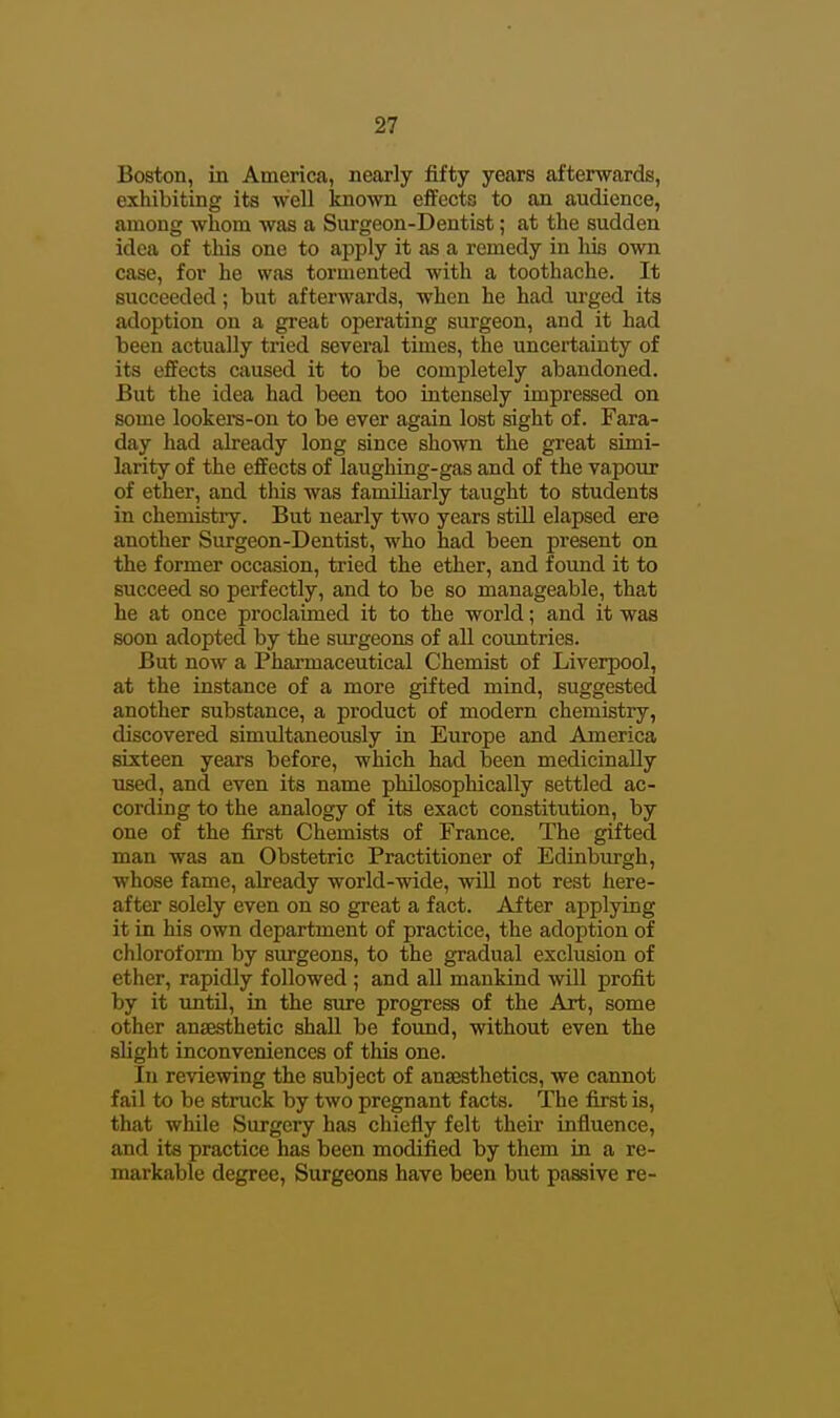 Boston, in America, nearly fifty years afterwards, exhibiting its well known effects to an audience, among whom was a Surgeon-Dentist; at the sudden idea of this one to apply it as a remedy in his own case, for he was tormented with a toothache. It succeeded; but afterwards, when he had m-ged its adoption on a great operating surgeon, and it had been actually tried several times, the uncertainty of its effects caused it to be completely abandoned. But the idea had been too intensely impressed on some lookers-on to be ever again lost sight of. Fara- day had already long since shown the great simi- larity of the effects of laughing-gas and of the vapour of ether, and this was familiarly taught to students in chemistry. But nearly two years still elapsed ere another Surgeon-Dentist, who had been present on the former occasion, tried the ether, and foimd it to succeed so perfectly, and to be so manageable, that he at once proclaimed it to the world; and it was soon adopted by the surgeons of all coimtries. But now a Pharmaceutical Chemist of Liverpool, at the instance of a more gifted mind, suggested another substance, a product of modern chemistry, discovered simultaneously in Europe and America sixteen years before, which had been medicinally used, and even its name philosophically settled ac- cording to the analogy of its exact constitution, by one of the first Chemists of France. The gifted man was an Obstetric Practitioner of Edinburgh, whose fame, already world-wide, will not rest here- after solely even on so great a fact. After applying it in his own department of practice, the adoption of chloroform by surgeons, to the gradual exclusion of ether, rapidly followed ; and all mankind will profit by it until, in the sure progress of the Art, some other anaesthetic shall be found, without even the slight inconveniences of this one. In reviewing the subject of anaesthetics, we cannot fail to be struck by two pregnant facts. The first is, that while Surgery has chiefly felt their influence, and its practice has been modified by them in a re- markable degree, Surgeons have been but passive re-