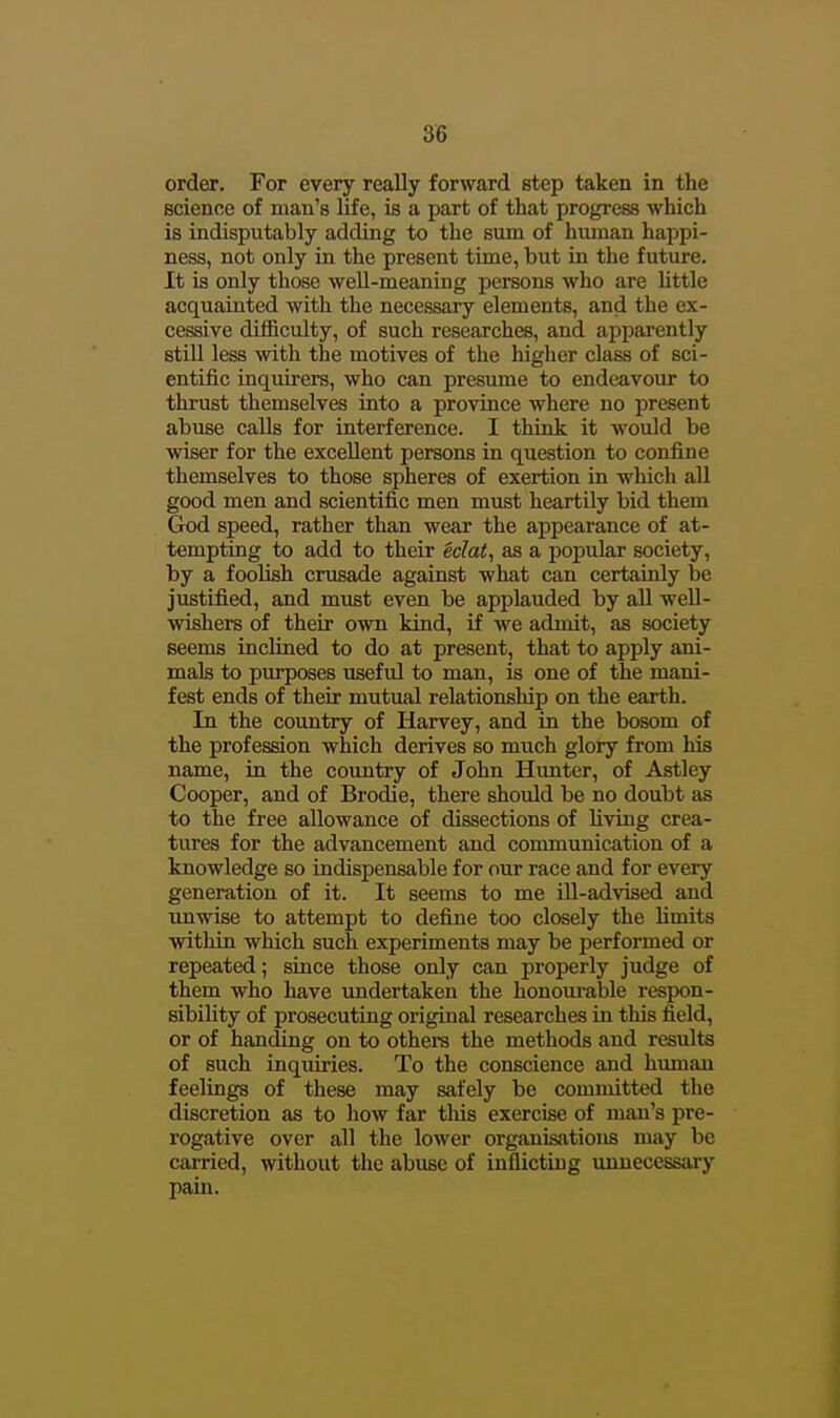 order. For every really forward step taken in the science of man's life, is a part of that progress which is indisputably adding to the sum of hmnan happi- ness, not only in the present time, but in the future. It is only those well-meaning persons who are Uttle acquainted with the necessary elements, and the ex- cessive difficulty, of such researches, and apparently still less with the motives of the higher class of sci- entific inquirers, who can presume to endeavour to thrust themselves into a province where no present abuse calls for interference. I think it would be wiser for the excellent persons in question to confine themselves to those spheres of exertion in which all good men and scientific men must heartily bid them God speed, rather than wear the appearance of at- tempting to add to their iclat, as a popular society, by a foolish crusade against what can certainly be justified, and must even be applauded by all well- wishers of their own kind, if we admit, as society seems inclined to do at present, that to apply ani- mals to piu-poses usefid to man, is one of the mani- fest ends of their mutual relationship on the eartli. In the country of Harvey, and in the bosom of the profession which derives so much glory from his name, in the country of John Hunter, of Astley Cooper, and of Brodie, there should be no doubt as to the free allowance of dissections of living crea- tures for the advancement and communication of a knowledge so indispensable for our race and for every generation of it. It seems to me ill-advised and unwise to attempt to define too closely the limits within which such experiments may be performed or repeated; since those only can properly judge of them who have undertaken the honoui-able respon- sibility of prosecuting original researches in this field, or of handing on to othera the methods and results of such inquiries. To the conscience and human feelings of these may safely be committed the discretion as to how far tliis exercise of man's pre- rogative over all the lower organisations may be cai-ried, without the abuse of inflicting unnecessary pain.