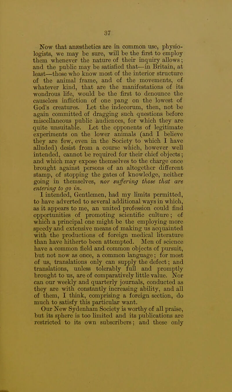 Now that anaesthetics are in common use, physio- logists, we may be sure, will be the first to employ them whenever the natiu^e of their inquiry allows; and the public may be satisfied that—in Britain, at least—those who know most of the interior structure of the animal frame, and of the movements, of whatever kind, that are the manifestations of its wondrous life, would be the first to denounce the causeless infliction of one pang on the lowest of God's creatures. Let the indecorum, then, not be again committed of dragging such questions before miscellaneous public audiences, for which they are quite unsuitable. Let the opponents of legitimate experiments on the lower animals (and I believe they are few, even in the Society to which I have alluded) desist from a course which, however well intended, cannot be required for their chief objects; and which may expose themselves to the charge once brought against persons of an altogether different stamp, of stopping the gates of knowledge, neither going in themselves, nor suffering those that are entering to go in. I intended. Gentlemen, had my limits permitted, to have adverted to several additional ways in which, as it appears to me, an united profession could find opportunities of promoting scientific culture; of which a principal one might be the employing more speedy and extensive means of making us acquainted with the productions of foreign medical literature than have hitherto been attempted. Men of science have a common field and common objects of pursuit, but not now as once, a common language; for most of us, translations only can supply the defect; and translations, unless tolerably full and promptly brought to us, are of comparatively little value. Nor can our weekly and quarterly journals, conducted as they are with constantly increasing ability, and all of them, I think, comprising a foreign section, do much to satisfy this particular want. Our New Sydenham Society is worthy of all praise, but its sphere is too limited and its publications arc restricted to its own subscribers; and these only