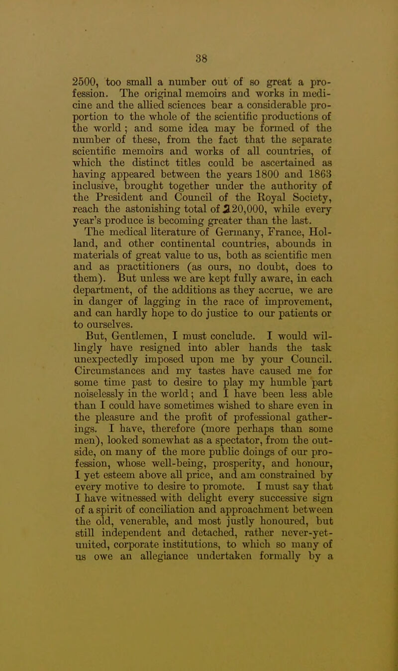 2500, too small a number out of so great a pro- fession. The original memoirs and works in medi- cine and the allied sciences bear a considerable pro- portion to the whole of the scientific productions of the world; and some idea may be formed of the number of these, from the fact that the separate scientific memoirs and works of all countries, of which the distinct titles could be ascertained as having appeared between the years 1800 and 1863 inclusive, brought together under the authority pf the President and Council of the Royal Society, reach the astonishing total of jl20,000, while every year's produce is becoming greater than the last. The medical literature of Germany, France, Hol- land, and other continental countries, abounds in materials of great value to us, both as scientific men and as practitioners (as ours, no doubt, does to them). But unless we are kept fully aware, in each department, of the additions as they accrue, we are in danger of lagging in the race of improvement, and can hardly hope to do justice to our patients or to ourselves. But, Gentlemen, I must conclude. I would wil- lingly have resigned iuto abler hands the task unexpectedly imposed upon me by your Council. Circumstances and my tastes have caused me for some time past to desire to play my humble part noiselessly in the world; and I have been less able than I could have sometimes wished to share even in the pleasure and the profit of professional gather- ings. I have, therefore (more perhaps than some men), looked somewhat as a spectator, from the out- side, on many of the more public doings of our pro- fession, whose well-being, prosperity, and honour, I yet esteem above all price, and am constrained by every motive to desire to promote. I must say that I have witnessed with delight every successive sign of a spirit of concihation and approachment between the old, venerable, and most justly honoured, but still independent and detached, rather never-yet- united, corporate institutions, to which so many of us owe an allegiance undertaken formally by a